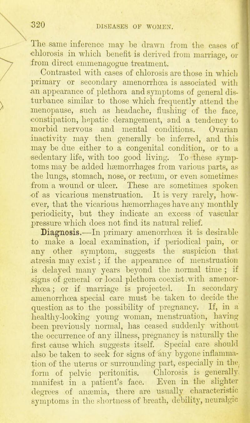 The same inference may be clraAvn from the cases u\' •chlorosis in wliich benefit is derived from marriage, ^)v from direct (nnmenagogue treatment. Contrasted with cases of cldorosis are those in whicli primary or secondary amenorrhoea is associated witli ixw appearance of plethora and symptoms of general dis- turbance similar to those which frequently attend the anenopause, such as headache, flushing of the face, constipation, hepatic derangement, and a tendency to morbid nervous and mental conditions. Ovarian inactivity may then generally be infeiTed, and this may be du.e either to a congenital condition, or to a sedentary life, with too good living. To these symp- toms may be added hasmorrhages from various parts, as the lungs, stomach, nose, or rectum, or even sometimes from a wound or ulcer. These are sometimes spoken ■of as vicarious menstruation. It is very rarely, how- ever, that the vicarious haemorrhages have any monthly periodicity, but they indicate an excess of vascular pressure which does not find its natural relief. Diagnosis.—In primary amenorrhoea it is desirable to make a local exanunaticm, if periodical pain, or any other symptom, suggests the suspicion that atresia may exist; if the appearance of menstruation is delayed many years bej^ond the normal time ; if signs of general or local plethora coexist.with amenor- rhoea; or if marriage is projected. In secondary amenorrhoea special care must be taken to decide the question as to the possibility of pregnancy. If, in a healthj^-looking young Avonian, menstruation, having been previously normal, has ceased suddenly without the occurrence of any illness, pregnancy is naturally the first cause which suggests itself. Special care should also be taken to seek for signs of any bygone inflannua- tion of the uterus or surrounding part, especially in the^ form of pelvic peritonitis. Chlorosis is generally, manifest in a patient's face. Even in the slighter degrees of ana3mia, there are usually characteristic symptoms in the .shortness of breath, debility, neuralgic