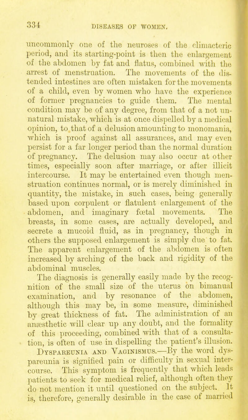 xincomnionly one of the neuroses of the climacteric period, and its starting-point is then the eidargement of the abdomen by fat and flatus, combined Avitli t]i(i arrest of menstruation. The movements of the dis- tended intestines are often mistaken for the movements of a child, even by Avomen who have the experiencii of former pregnancies to guide them. The mental condition may be of any degree, from that of a not un- natural mistake, which is at once dispelled by a medical opinion, to that of a delusion amounting to monomania, which is proof against all assurances, and may even persist for a far longer period than the normal duration of pregnancy. The delusion may also occur at other times, especially soon after marriage, or after illicit intercourse. It may be entertained even though men- struation continues normal, or is merely diminished in quantity, the mistake, in such cases, being generally based upon corpulent or flatulent enlargement of the abdomen, and imaginary ftetal movements. The breasts, in some cases, are actually developed, and secrete a mucoid fluid, as in pregnancy, though in others the supposed enlargement is simply due to fat. The apparent enlargement of the abdomen is often increased by arching of the back and rigidity of the abdominal muscles. The diagnosis is generally easily made by the recog- nition of the small size of the uterus on bimanual examination, and by resonance of the abdomen, although this may be, in some measure, diminished by great thickness of fat. The administration of an antesthetic will clear up any doubt, and the formality of this proceeding, combined with that of a considta- tion, is often of use in dispelHng the patient's illusion. Dyspareunia and Vaginismus.—By the wwd dys- pareunia is signified pain or difficulty in sexual inter- course. This symptom is frequently that which leads patients to seek for medical relief, although often they do not mention it until questioned on the subject. It is, therefore, generally desirable in the case of married