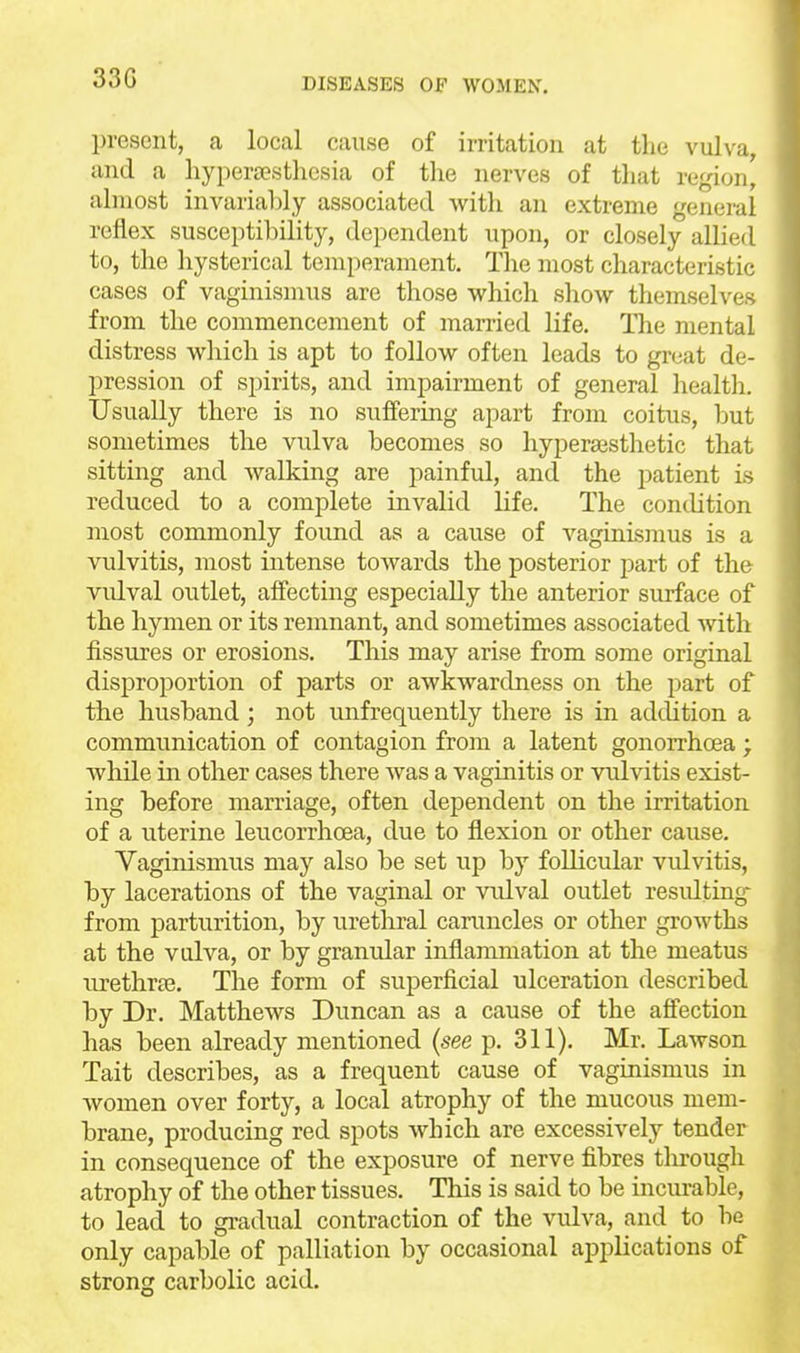 33G present, a local cause of irritation at the vulva, and a liypera?sthcsia of the nerves of that region, almost invariably associated witli an extreme general reflex susceptibility, dependent upon, or closely allied to, the hysterical temperament. The most characteristic cases of vaginismus are those which show themselves from the commencement of married life. The mental distress which is apt to follow often leads to great de- pression of spirits, and impairment of general health. Usually there is no suffering apart from coitus, but sometimes the vulva becomes so hypersesthetic that sitting and walking are painful, and the patient is reduced to a complete invalid life. The condition most commonly found as a cause of A'-aginismus is a vulvitis, most intense toAvards the posterior part of the vulval outlet, affecting especially the anterior surface of the hymen or its remnant, and sometimes associated with fissures or erosions. This may arise from some original disproportion of parts or awkwardness on the part of the husband; not unfrequently there is in adcUtion a communication of contagion from a latent gonorrhoea; while in other cases there was a vaginitis or vulvitis exist- ing before marriage, often dependent on the irritation of a uterine leucorrhoea, due to flexion or other cause. Vaginismus may also be set rnp by follicular vulvitis, by lacerations of the vaginal or vidval outlet residting from parturition, by urethral caruncles or other growths at the vulva, or by granular inflammation at the meatus urethras. The form of superficial ulceration described by Dr. Matthews Duncan as a cause of the afi'ection has been already mentioned (see p. 311). Mr. Lawson Tait describes, as a frequent cause of vaginismus in women over forty, a local atrophy of the mucous mem- brane, producing red spots which are excessively tender in consequence of the exposure of nerve fibres tlu'ough atrophy of the other tissues. This is said to be incurable, to lead to gi-adual contraction of the vulva, and to be only capable of palliation by occasional applications of strong carbolic acid.