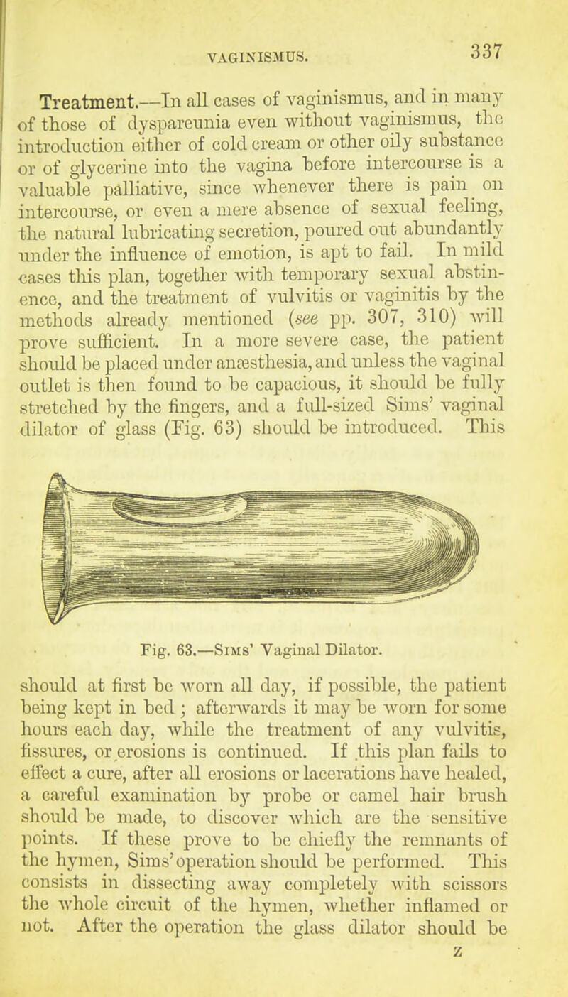 VAGlNISiMUS. Treatment.—In all cases of vaginismus, and in many of those of dyspareiinia even without vaginismus, the introduction either of cold cream or other oily substance or of glycerine into the vagina before intercourse is a valuable palliative, since whenever there is paiar on intercourse, or even a mere absence of sexual feeling, the natural lubricating secretion, poured out abundantly under the influence of emotion, is apt to fail. In mild cases this plan, together with temporary sexual abstin- ence, and the treatment of vulvitis or vaginitis by the methods already mentioned {see pp. 307, 310) will prove sufficient. In a more severe case, the patient should be placed under antesthesia, and unless the vaginal outlet is tlaen found to be capacious, it should be fuUy stretched by the fingers, and a full-sized Sims' vaginal dilator of glass (Fig. 63) should be introduced. This Fig. 63.—Sims' Vaginal Dilator. should at first be worn all day, if possible, the patient being kept in bed ; afterwards it may be worn for some hours each day, while the treatment of any vulvitis, fissi;res, or erosions is continued. If this plan fails to effect a cure, after all erosions or lacerations have healed, a careful examination by probe or camel hair brush should be made, to discover which are the sensitive points. If these prove to be chiefly the remnants of the hymen, Sims'operation should be performed. This consists in dissecting away completely with scissors the ^y}loh circuit of the hymen, whether inflamed or not. After the operation the glass dilator should be z