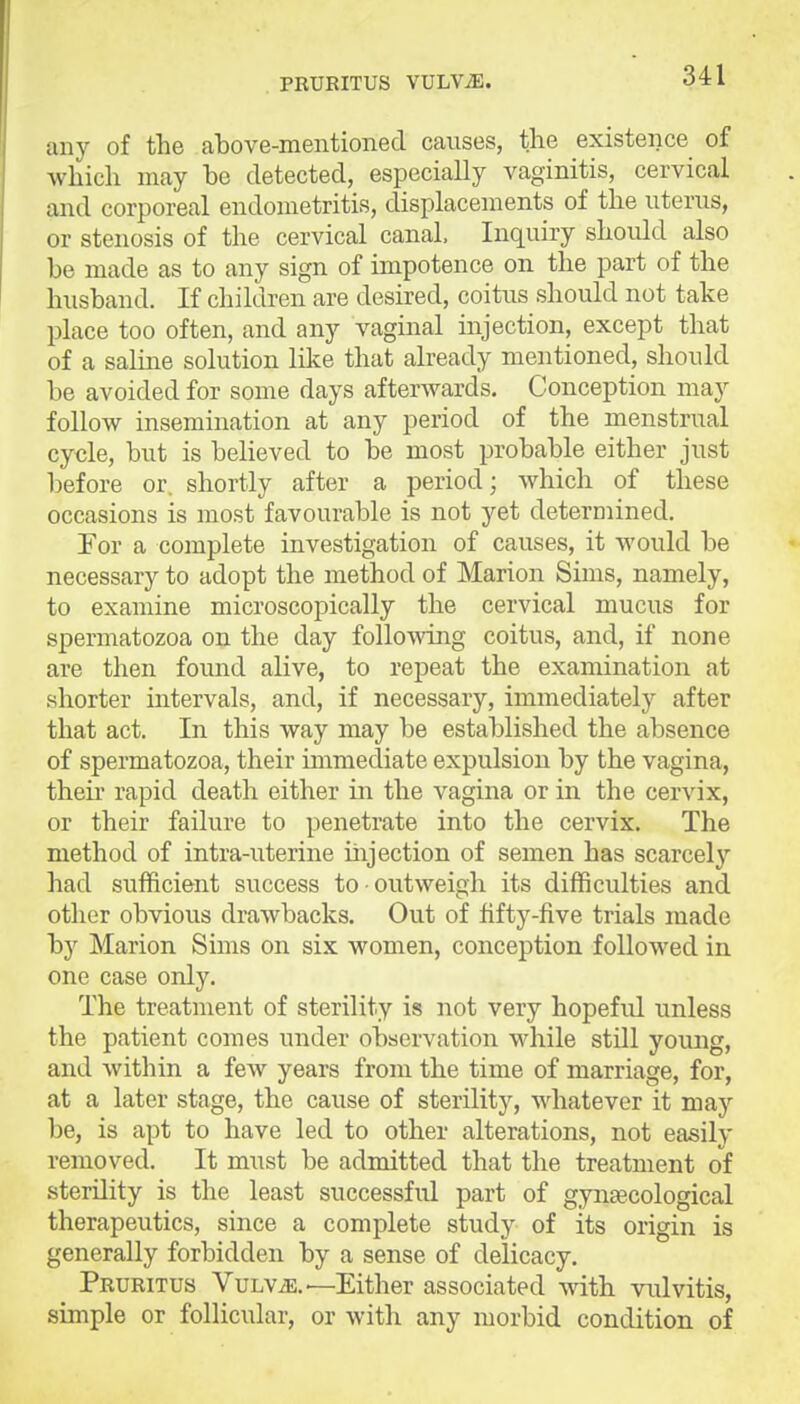 PRURITUS VULViE. any of the above-mentioned causes, the existence of which may be detected, especially vaginitis, cervical and corporeal endometritis, displacements of the uterus, or stenosis of the cervical canal. Inquiry should also be made as to any sign of impotence on the part of the husband. If children are desired, coitus should not take place too often, and any vaginal injection, except that of a saline solution like that already mentioned, should be avoided for some days afterwards. Conception may follow insemination at any period of the menstrual cycle, but is believed to be mo.st probable either just before or. shortly after a period • which of these occasions is most favourable is not yet determined. For a complete investigation of causes, it would be necessary to adopt the method of Marion Sims, namely, to examine microscopically the cervical mucus for spermatozoa on the day folloAving coitus, and, if none are then found alive, to rej)eat the examination at shorter intervals, and, if necessary, immediately after that act. In this way may be established the absence of spermatozoa, their immediate expulsion by the vagina, then- rapid death either in the vagina or in the cervix, or their failure to penetrate into the cervix. The method of intra-uterine iiijection of semen has scarcely had sufficient success to outweigh its difficulties and other obvious drawbacks. Out of fifty-five trials made by Marion Sims on six women, conception followed in one case only. The treatment of sterility is not very hopefrd unless the patient comes under observation while still young, and within a few years from the time of marriage, for, at a later stage, the cause of sterility, whatever it may be, is apt to have led to other alterations, not easily removed. It must be admitted that the treatment of sterility is the least successfid part of gynascological therapeutics, since a complete study of its origin is generally forbidden by a sense of delicacy. Pruritus Vulv.^.—Either associated with vulvitis, simple or follicular, or with any morbid condition of