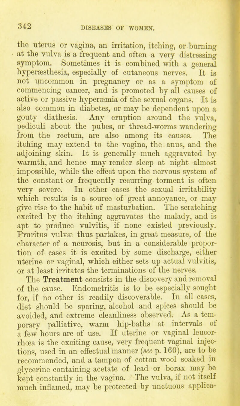 the uterus or vagina, an irritation, itching, or burning at the vulva is a frequent and often a very distressing symptom. Sometimes it is combined with a general hypertesthesia, especially of cutaneous nerves. It is not uncommon in pregnancy or as a symptom of commencing cancer, and is promoted by all causes of active or passive hyper^emia of the sexual organs. It is also common in diabetes, or may be dependent upon a gouty diathesis. Any eruption around the vulva, pediculi about the pubes, or thread-worms wandering from the rectum, are also among its causes. The itching may extend to the vagina, the anus, and the adjoining skin. It is generally much aggravated by warmth, and hence may render sleep at night almost impossible, while the effect upon the nervous system of the constant or frequently recurring torment is often very severe. In other cases the sexual irritability which results is a source of great annoyance, or may give rise to the habit of masturbation. The scratching excited by the itching aggravates the malady, and is apt to produce vulvitis, if none existed previously. Pruritus vulvae thus partakes, in great measure, of the character of a neurosis, but in a considerable propor- tion of cases it is excited by some discharge, either uterine or vaginal, which either sets up actual vulvitis, or at least irritates the terminations of the nerves. The Treatment consists in the discovery and removal of the cause. Endometritis is to be especially sought for, if no other is readily discoverable. In aU cases, diet should be sparing, alcohol and spices should be avoided, and extreme cleanliness observed. As a tem- porary palliative, warm hip-baths at intervals of a few hours are of use. If uterine or vaginal leucor- rhoea is the exciting cause, very frequent vaginal injec- tions, used in an effectual manner (see p. 160), are to be recommended, and a tampon of cotton wool soaked in glycerine containing acetate of lead or borax may be kept constantly in the vagina. The vulva, if not itself much inflamed, may be protected by unctuous applica-