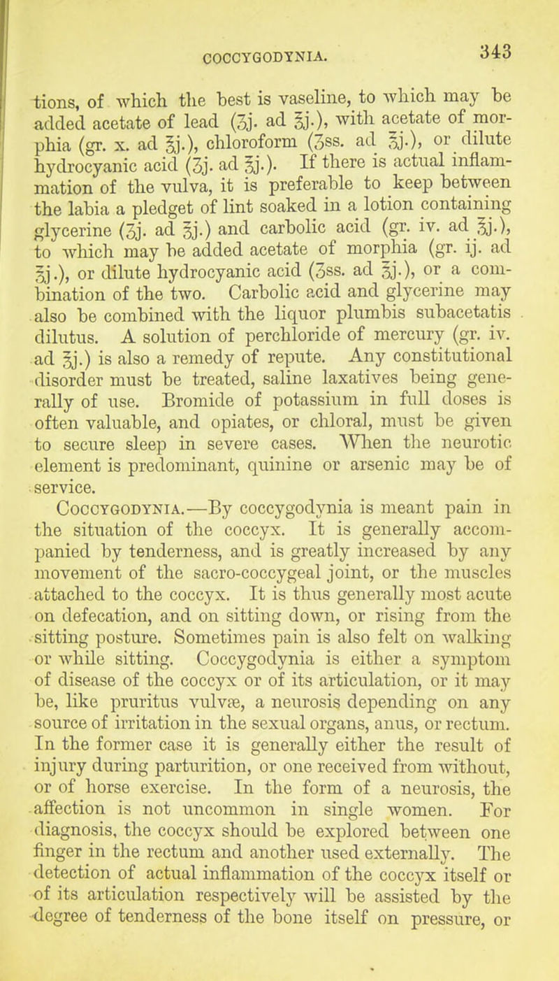 COCCYGODYNIA. -fcions, of which the best is vaseline, to Avhich may be added acetate of lead (3j. ad gj.), with acetate of mor- phia (gr. X. ad ^.), chloroform (3ss. ad 5j.), or dilute hydrocyanic acid (3j. ad If tl^ere is actual inflam- mation of the vidva, it is preferable to keep between the labia a pledget of lint soaked in a lotion containing glycerine (3j. ad sj.) and carbolic acid (gr. iv. ad to which may be added acetate of morphia (gr. ij. ad or dilute hydrocyanic acid (3ss. ad gj.), or a com- bination of the two. Carbolic acid and glycerine may also be combined with the liquor plumbis subacetatis dilutus. A solution of perchloride of mercury (gr. iv. ad sj.) is also a remedy of repute. Any constitutional disorder must be treated, saline laxatives being gene- rally of use. Bromide of potassium in full doses is often valuable, and opiates, or chloral, must be given to secure sleep in severe cases. AVlien the neurotic element is predominant, quinine or arsenic may be of service. CoccYGODYNiA.—By coccygodynia is meant pain in the situation of the coccyx. It is generally accom- panied by tenderness, and is greatly increased by any movement of the sacro-coccygeal joint, or the muscles attached to the coccyx. It is thus generally most acute on defecation, and on sitting down, or rising from the sitting posture. Sometimes pain is also felt on walking or while sitting. Coccygodynia is either a symptom of disease of the coccyx or of its articulation, or it may be, like pruritus vulvae, a neurosis depending on any source of irritation in the sexual organs, anus, or rectum. In the former case it is generally either the result of injury during parturition, or one received from -without, or of horse exercise. In the form of a neurosis, the • affection is not uncommon in single women. For diagnosis, the coccyx should be explored between one finger in the rectum and another used externally. The detection of actual inflammation of the coccyx itself or of its articulation respectively will be assisted by the •degree of tenderness of the bone itself on pressure, or