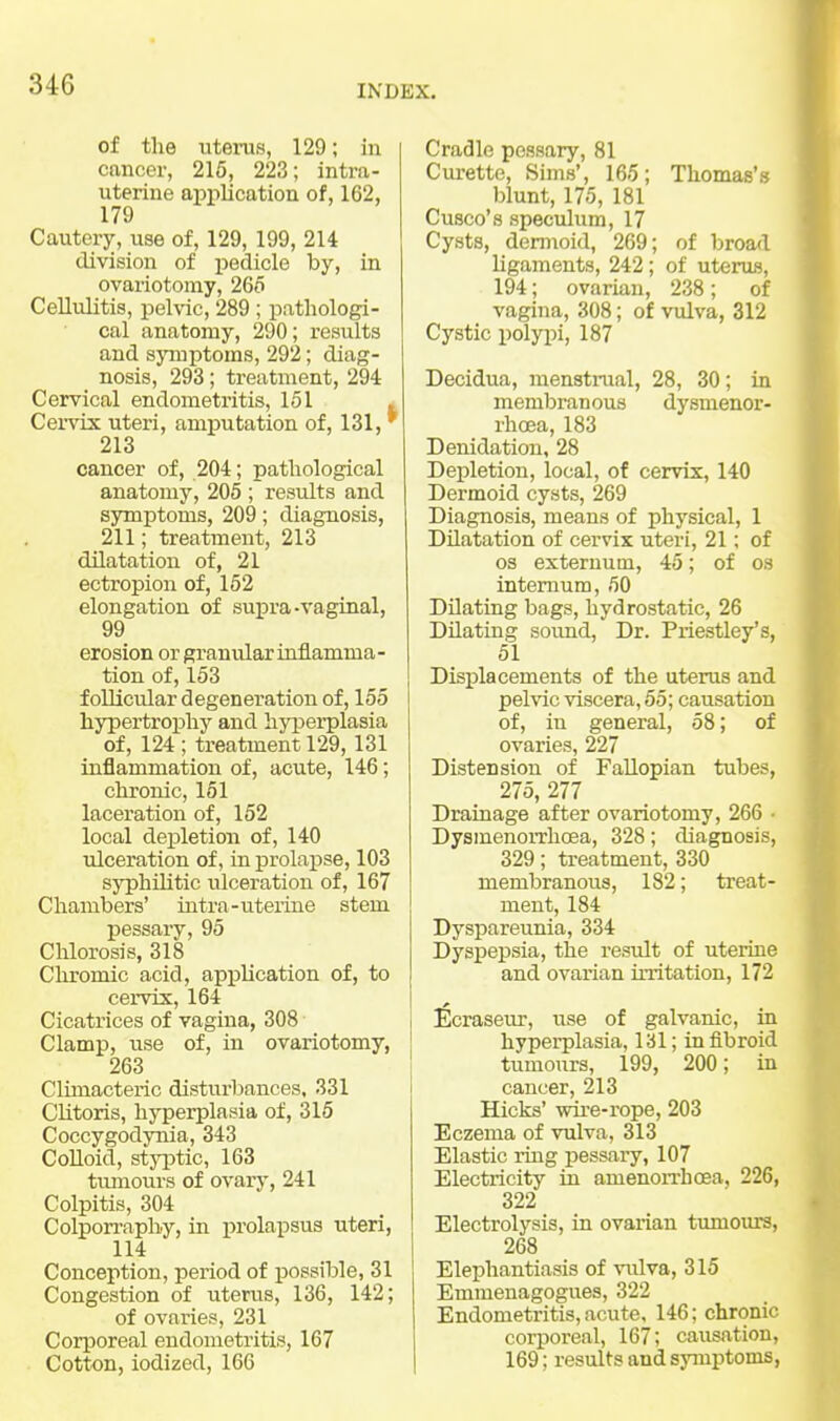 of the utems, 129; in cancer, 215, 223; intra- uterine application of, 162, 179 Cautery, use of, 129, 199, 214 division of pedicle by, in ovariotomy, 26o CeUvditis, pelvic, 289 ; pathologi- cal anatomy, 290; results and symptoms, 292; diag- nosis, 293; treatment, 294 Cervical endometritis, 161 . Cendx uteri, amijutation of, 131, * 213 cancer of, 204; pathological anatomy, 205 ; results and symptoms, 209; diagnosis, 211; treatment, 213 dilatation of, 21 ectropion of, 152 elongation of supra-vaginal, 99 erosion or granular inflamma- tion of, 153 follicular degeneration of, 155 hypertrophy and hyi^erplasia of, 124 ; treatment 129,131 inflammation of, acute, 146; chronic, 151 laceration of, 152 local depletion of, 140 ulceration of, in prolapse, 103 syphilitic ulceration of, 167 Chambers' intra-uterine stem pessary, 95 Chlorosis, 318 Clu'omic acid, appUcation of, to cervix, 164 Cicatrices of vagina, 308 Clamp, use of, in ovariotomy, 263 Climacteric disturbances, 331 Clitoris, hyperplasia of, 315 Coccygodynia, 343 Colloid, st3T3tic, 163 tumours of ovarj', 241 Colpitis, 304 Colporraphy, in prolapsus uteri, 114 Conception, period of possible, 31 Congestion of uterus, 136, 142; of ovaries, 231 Corporeal endometritis, 167 Cotton, iodized, 166 Cradle pessary, 81 Curette, Sims', 165; Thomas's blunt, 175, 181 Cusco's speculum, 17 Cysts, dermoid, 269; of broad ligaments, 242; of uteruB, 194; ovarian, 238; of vagina, 308; of vulva, 312 Cystic polyj)i, 187 Decidua, menstrual, 28, 30; in membranous dysmenor- rhcea, 183 Denidation, 28 Depletion, local, of cervix, 140 Dermoid cysts, 269 Diagnosis, means of physical, 1 Dilatation of cervix uteri, 21; of OS externum, 45; of os internum, 50 Dilating bags, hydrostatic, 26 Dilating sound. Dr. Priestley's, 51 Displacements of the uterus and pelvic viscera, 55; causation of, in general, 58; of ovaries, 227 Distension of FaUopian tubes, 275, 277 Drainage after ovariotomy, 266 • DysmenoiTlioea, 328; diagnosis, 329; treatment, 330 membranous, 182; treat- ment, 184 Dyspareunia, 334 Dyspepsia, the result of uterine and ovarian irritation, 172 Ecrasem', use of galvanic, in hyperplasia, 131; in fibroid tumours, 199, 200; in cancer, 213 Hicks' wii'e-rope, 203 Eczema of vulva, 313 Elastic ring pessary, 107 Electricity in amenon-hcea, 226, 322 Electrolysis, in ovarian tumours, 268 Elephantiasis of vulva, 315 Emmenagogues, 322 Endometritis, acute, 146; chronic corporeal, 167; causation, 169; results and symptoms,