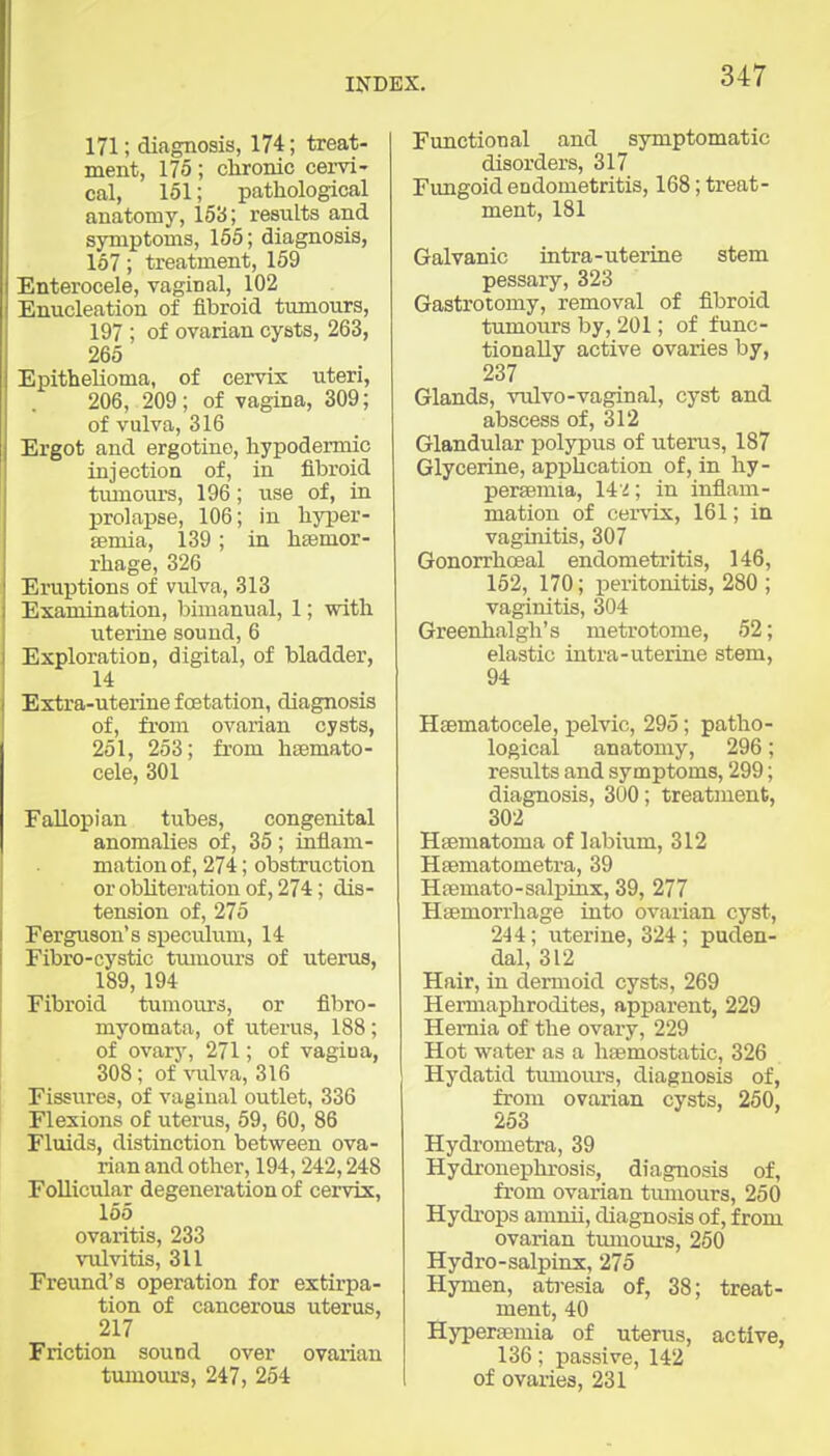 171; diagnosis, 174; treat- ment, 175; clironic cervi- cal, 151; pathological anatomy, 153; results and symptoms, 165; diagnosis, 167; treatment, 159 Enterocele, vaginal, 102 Enucleation of fibroid tumours, 197 ; of ovarian cysts, 263, 265 Epithelioma, of ceiTis uteri, 206, 209; of vagina, 309; of vulva, 316 Ergot and ergotine, hypodermic injection of, in fibroid tiunours, 196; use of, in prolapse, 106; in liyper- semia, 139; in hsemor- rhage, 326 Eruptions of vulva, 313 Examination, l)inianual, 1; with uterine sound, 6 Exploration, digital, of bladder, 14 Extra-uterine fcetation, diagnosis of, fi'om ovarian cysts, 251, 253; from hsemato- cele, 301 Fallopian tubes, congenital anomalies of, 35; inflam- mation of, 274; obstruction or obUteration of, 274; dis- tension of, 275 Ferguson's specuhim, 14 Fibro-cystic tmuours of uterus, 189, 194 Fibroid tumours, or fibro- myomata, of uterus, 188; of ovarv, 271; of vagiua, 308; of\ailva, 316 Fissures, of vaginal outlet, 336 Flexions of utenis, 59, 60, 86 Fluids, distinction between ova- rian and other, 194,242,248 Follicular degeneration of cervix, 155 ovaritis, 233 \T.ilvitis, 311 Freund's operation for extirpa- tion of cancerous uterus, 217 Friction sound over ovarian tumoiu's, 247, 254 Functional and symptomatic disorders, 317 Fimgoid endometritis, 168; treat- ment, 181 Galvanic intra-uterine stem pessary, 323 Gastrotomy, removal of fibroid tumours by, 201; of func- tionally active ovaries by, 237 Glands, vulvo-vaginal, cyst and abscess of, 312 Glandular polypus of uterus, 187 Glycerine, application of, in hy- persemia, 14 d; in inflam- mation of cei'vix, 161; in vaginitis, 307 Gonorrhoeal endometritis, 146, 152, 170; peritonitis, 280 ; vaginitis, 304 Greenhalgh's metrotome, 52; elastic intra-uterine stem, 94 Hsematocele, pelvic, 295; patho- logical anatomy, 296; results and symptoms, 299; diagnosis, 300; treatment, 302 Hsematoma of labiiim, 312 Hsematometra, 39 Hsemato-salpinx, 39, 277 Haemorrhage into ovarian cyst, 244; uterine, 324; puden- dal, 312 Hair, in dermoid cysts, 269 Hermaphrodites, apparent, 229 Hernia of the ovary, 229 Hot water as a liEemostatic, 326 Hydatid tumoiu's, diagnosis of, from ovarian cysts, 260, 263 Hydrometra, 39 Hydronephrosis, diagnosis of, from ovarian tumours, 250 Hydrops amnii, diagnosis of, from ovarian tmuoui's, 250 Hydro-salpinx, 275 Hymen, atresia of, 38; treat- ment, 40 Hyperaemia of uterus, active, 136; passive, 142 of ovaries, 231