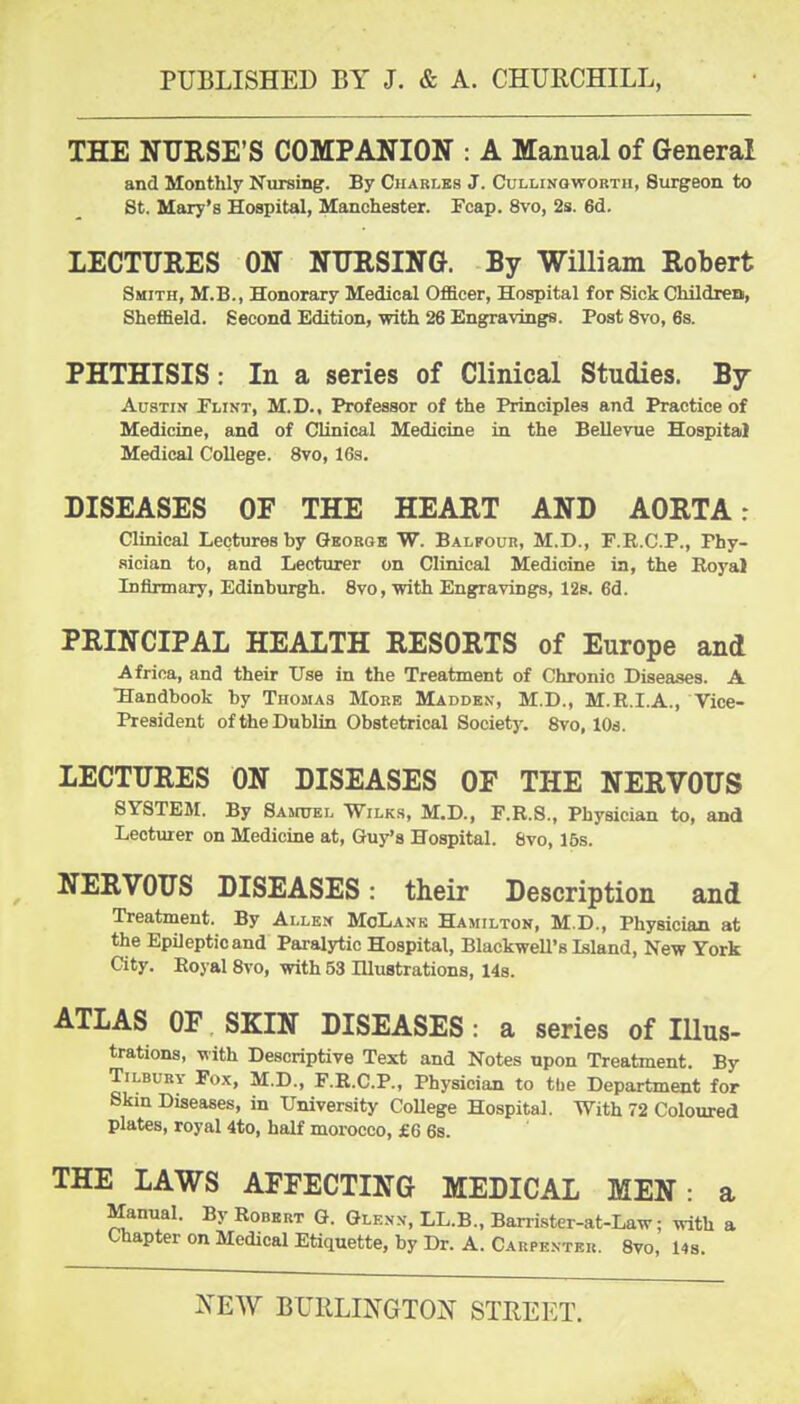 THE NTJESE'S COMPANION : A Manual of General and Monthly Nursing. By Charles J. Cullinowortii, Surgeon to St. Mary's Hospital, Manchester. Fcap. 8vo, 2s. 6d. LECTURES ON NTJRSING. By William Robert Smith, M.B., Honorary Medical Officer, Hospital for Sick Children, Sheffield. Second Edition, with 26 Engravings. Post 8vo, 6s. PHTHISIS: In a series of Clinical Studies. By Austin Flint, M.D., Professor of the Principles and Practice of Medicine, and of Clinical Medicine in the Bellevue Hospital Medical College. 8vo, 163. DISEASES OF THE HEART AND AORTA: Clinical Lectures by Gborgb W. Balfour, M.D., F.R.C.P., Phy- sician to, and Lecturer on Clinical Medicine in, the Royal Infirmary, Edinburgh. 8vo, with Engravings, 12s. 6d. PRINCIPAL HEALTH RESORTS of Europe and Africa, and their Use in the Treatment of Chronic Diseases. A Handbook by Thomas More Madden, M.D., M.R.I.A., Vice- President of the Dublin Obstetrical Society. Svo, lOs. LECTURES ON DISEASES OF THE NERVOUS SYSTEM. By Samuel Wilks, M.D., F.R.S., Physician to, and Lecturer on Medicine at, Guy's Hospital. 8vo, 15s. NERVOUS DISEASES: their Description and Treatment. By Allen MoLank Hamilton, M.D., Physician at the Epileptic and Paralytic Hospital, Blackwell's Island, New York City. Royal Svo, with 53 lUustrations, 148. ATLAS OF SKIN DISEASES: a series of lUus- trations, with Descriptive Text and Notes upon Treatment. By Tilbury Fox, M.D., F.R.C.P., Physician to the Department for 8km Diseases, in University College Hospital. With 72 Coloured plates, royal 4to, half morocco, £6 6s. THE LAWS AFFECTING MEDICAL MEN: a Manual. By Robert G. Glenn, LL.B., Banister-at-Law; ynth a Chapter on Medical Etiquette, by Dr. A. Carpenter. Svo, l4s.