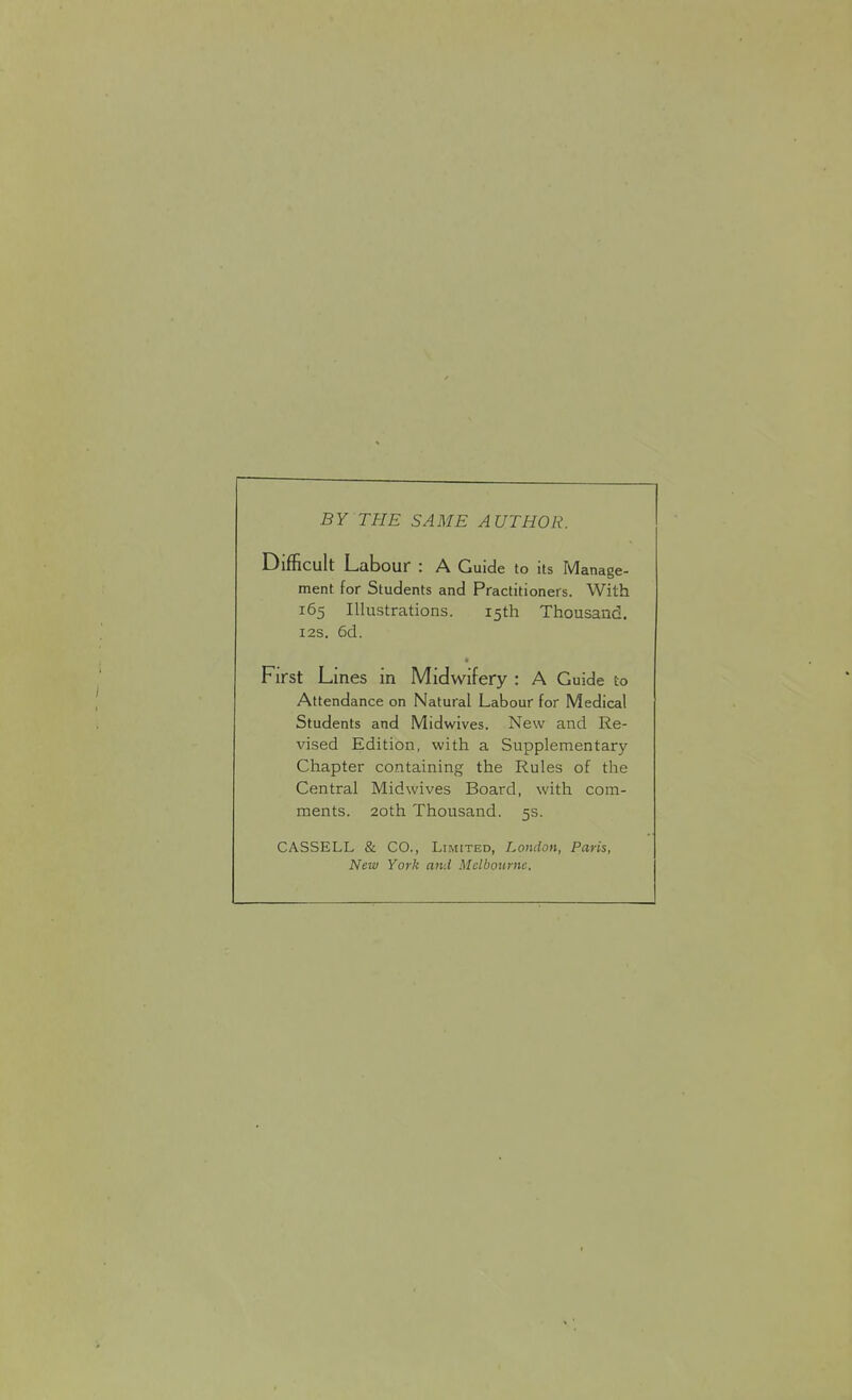 BY THE SAME AUTHOR. Difficult Labour : A Guide to its Manage- ment for Students and Practitioners. With 165 Illustrations. 15th Thousand. 12s. 6d. First Lines in Midwifery : A Guide to Attendance on Natural Labour for Medical Students and Midwives. New and Re- vised Edition, with a Supplementary- Chapter containing the Rules of the Central Midwives Board, with com- ments. 20th Thousand. 5s. CASSELL & CO., Limited, London, Paris, New York and Melbourne.