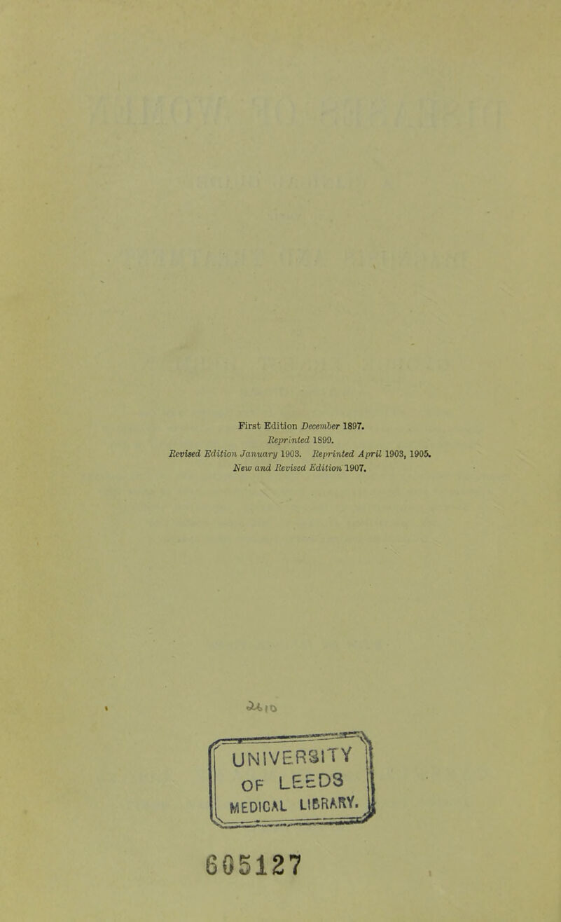 First Edition December 1897. Reprinted 1899. Revised Edition January 1903. Reprinted April 1903, 1905. New and Revised Edition 1907. ' UNIVERSITY OF LEED3 MEDICAL LIBRARY 605127