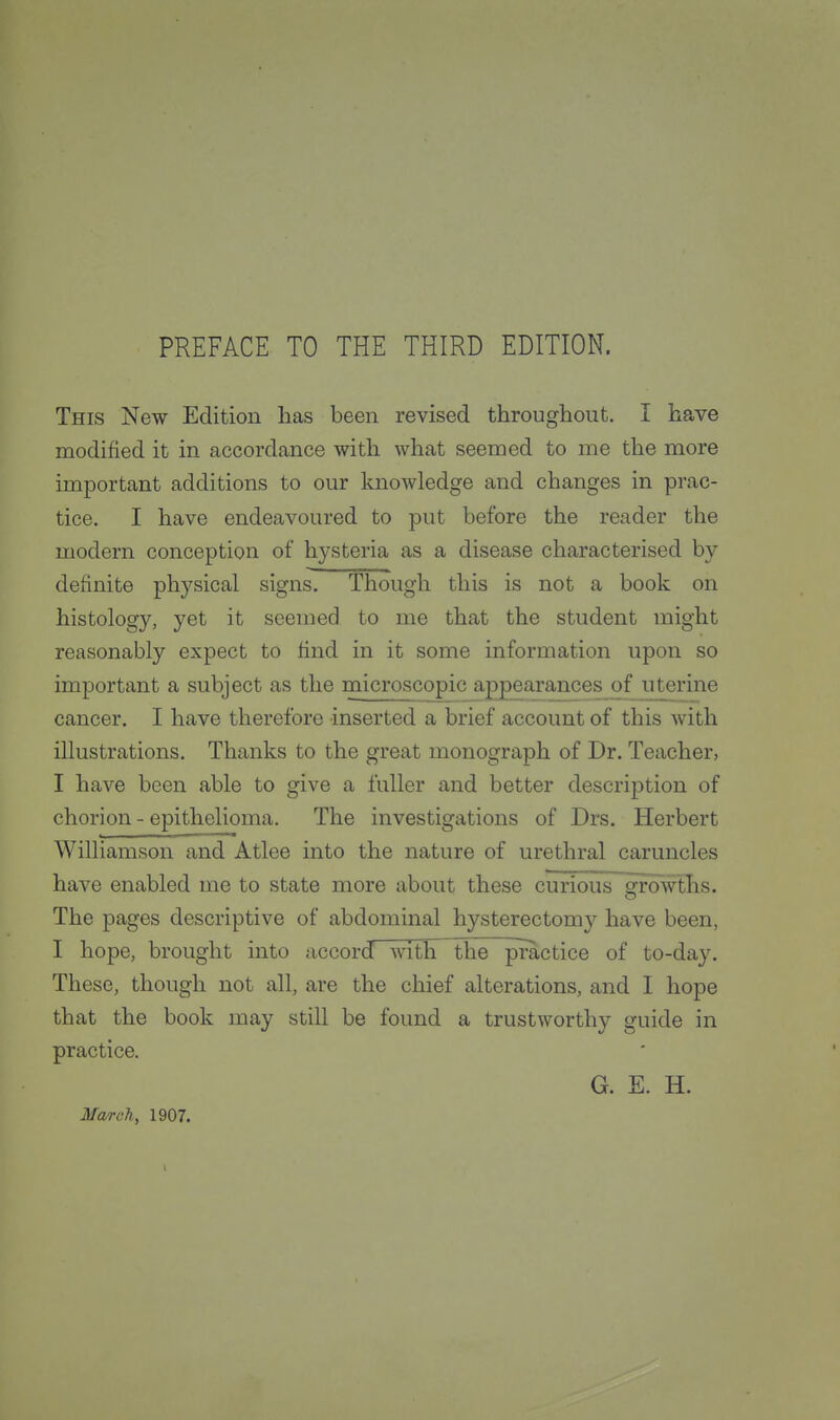 This New Edition has been revised throughout. I have modified it in accordance with what seemed to me the more important additions to our knowledge and changes in prac- tice. I have endeavoured to put before the reader the modern conception of hysteria as a disease characterised by definite physical signs. Though this is not a book on histology, yet it seemed to me that the student might reasonably expect to find in it some information upon so important a subject as the microscopic appearances of uterine cancer. I have therefore -inserted a brief account of this Avith illustrations. Thanks to the great monograph of Dr. Teacher, I have been able to give a fuller and better description of chorion - epithelioma. The investigations of Drs. Herbert Williamson and Atlee into the nature of urethral caruncles have enabled me to state more about these curious growths. The pages descriptive of abdominal hysterectomy have been, I hope, brought into accord with the practice of to-day. These, though not all, are the chief alterations, and I hope that the book may still be found a trustworthy guide in practice. G. E. H. March, 1907.