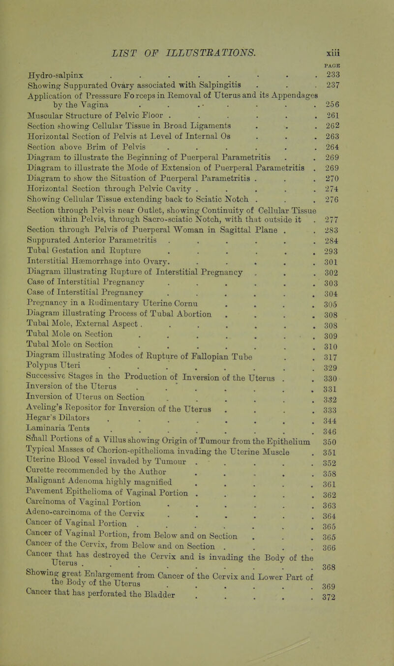 PAGE Hydro-salpinx ........ 233 Showing Suppurated Ovary associated with Salpingitis . . . 237 Application of Presssure Forceps in Removal of Uterus and its Appendages by the Vagina . . . • . . . . 256 Muscular Structure of Pelvic Floor . . . . . .261 Section showing Cellular Tissue in Broad Ligaments . . . 262 Horizontal Section of Pelvis at Level of Internal Os 263 Section above Brim of Pelvis ...... 264 Diagram to illustrate the Beginning of Puerperal Parametritis . . 269 Diagram to illustrate the Mode of Extension of Puerperal Parametritis . 269 Diagram to show the Situation of Puerperal Parametritis . . . 270 Horizontal Section through Pelvic Cavity . . . . .274 Showing Cellular Tissue extending back to Sciatic Notch . . . 276 Section through Pelvis near Outlet, showing Continuity of Cellular Tissue within Pelvis, through Sacro-sciatic Notch, with that outside it . 277 Section through Pelvis of Puerperal Woman in Sagittal Plane . . 283 Suppurated Anterior Parametritis . . . . . .284 Tubal Gestation and Rupture . . . . . .293 Interstitial Haemorrhage into Ovary. ..... 301 Diagram illustrating Rupture of Interstitial Pregnancy . . . 302 Case of Interstitial Pregnancy . . . . . .303 Case of Interstitial Pregnancy ...... 304 Pregnancy in a Rudimentary Uterine Cornu .... 305 Diagram illustrating Process of Tubal Abortion .... 308 Tubal Mole, External Aspect....... 308 Tubal Mole on Section ...... 309 Tubal Mole on Section .... 310 Diagram illustrating Modes of Rupture of Fallopian Tube . .317 Polypus Uteri . . .* . . . .329 Successive Stages in the Production of Inversion of the Uterus . . 330 Inversion of the Uterus . . , 33^ Inversion of Uterus on Section . 332 Aveling's Repositor for Inversion of the Uterus . . . .333 Hegar's Dilators ... . 344. Laminaria Tents .... 345 Small Portions of a Villus showing Origin of Tumour from the Epithelium 350 Typical Masses of Chorion-epithelioma invading the Uterine Muscle . 351 Uterine Blood Vessel invaded by Tumour . . . .352 Curette recommended by the Author . . 353 Malignant Adenoma highly magnified ... 361 Pavement Epithelioma of Vaginal Portion . . . 362 Carcinoma of Vaginal Portion ... 363 Adeno-carcinoma of the Cervix . . . 354 Cancer of Vaginal Portion .... . 365 Cancer of Vaginal Portion, from Below and on Section . '. 365 Cancer of the Cervix, from Below and on Section . . . .366 Cancer that has destroyed the Cervix and is invading the Body of the Showing great Enlargement from Cancer of the Cervix and Lower Part of the Body of the Uterus Cancer that has perforated the Bladder 368 369 372