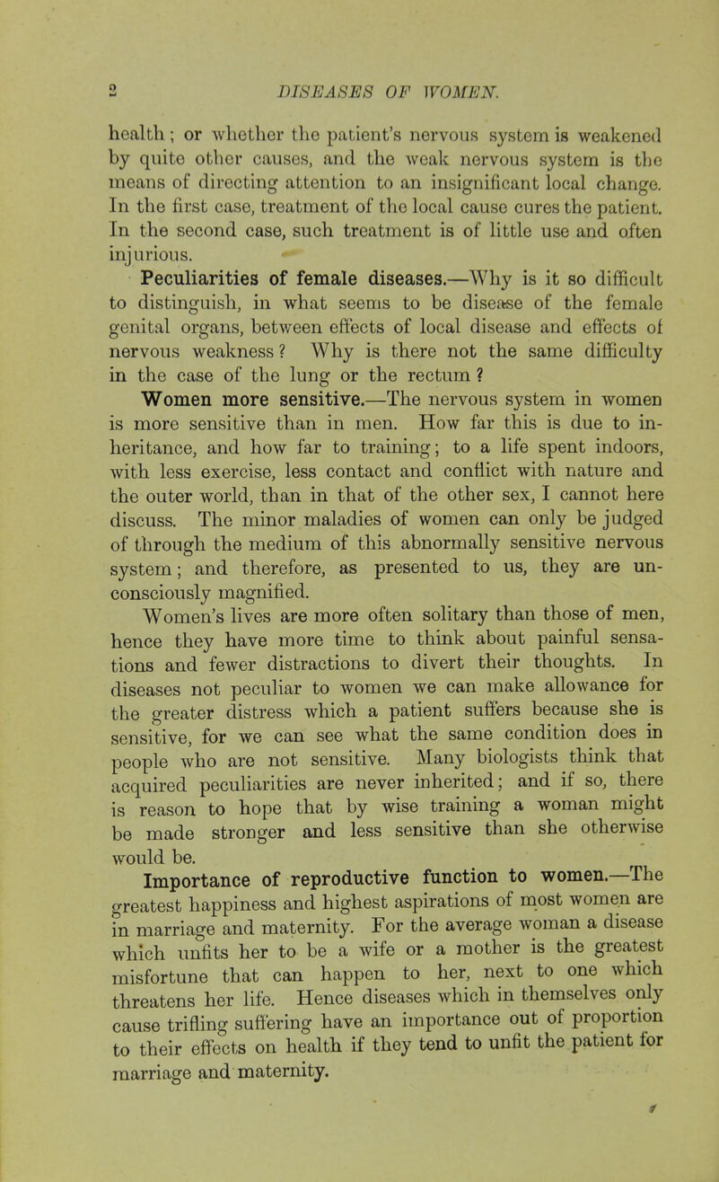 health; or whether the patient's nervous system is weakened by quite other causes, and the weak nervous system is the means of directing attention to an insignificant local change. In the first case, treatment of the local cause cures the patient. In the second case, such treatment is of little use and often injurious. Peculiarities of female diseases.—Why is it so difficult to distinguish, in what seems to be disease of the female genital organs, between effects of local disease and effects of nervous weakness ? Why is there not the same difficulty in the case of the lung or the rectum ? Women more sensitive.—The nervous system in women is more sensitive than in men. How far this is due to in- heritance, and how far to training; to a life spent indoors, with less exercise, less contact and conflict with nature and the outer world, than in that of the other sex, I cannot here discuss. The minor maladies of women can only be judged of through the medium of this abnormally sensitive nervous system; and therefore, as presented to us, they are un- consciously magnified. Women's lives are more often solitary than those of men, hence they have more time to think about painful sensa- tions and fewer distractions to divert their thoughts. In diseases not peculiar to women we can make allowance for the greater distress which a patient suffers because she is sensitive, for we can see what the same condition does in people who are not sensitive. Many biologists think that acquired peculiarities are never inherited; and if so, there is reason to hope that by wise training a woman might be made stronger and less sensitive than she otherwise would be. Importance of reproductive function to women—The greatest happiness and highest aspirations of most women are in marriage and maternity. For the average woman a disease which unfits her to be a wife or a mother is the greatest misfortune that can happen to her, next to one which threatens her life. Hence diseases which in themselves only cause trifling suffering have an importance out of proportion to their effects on health if they tend to unfit the patient for marriage and maternity.