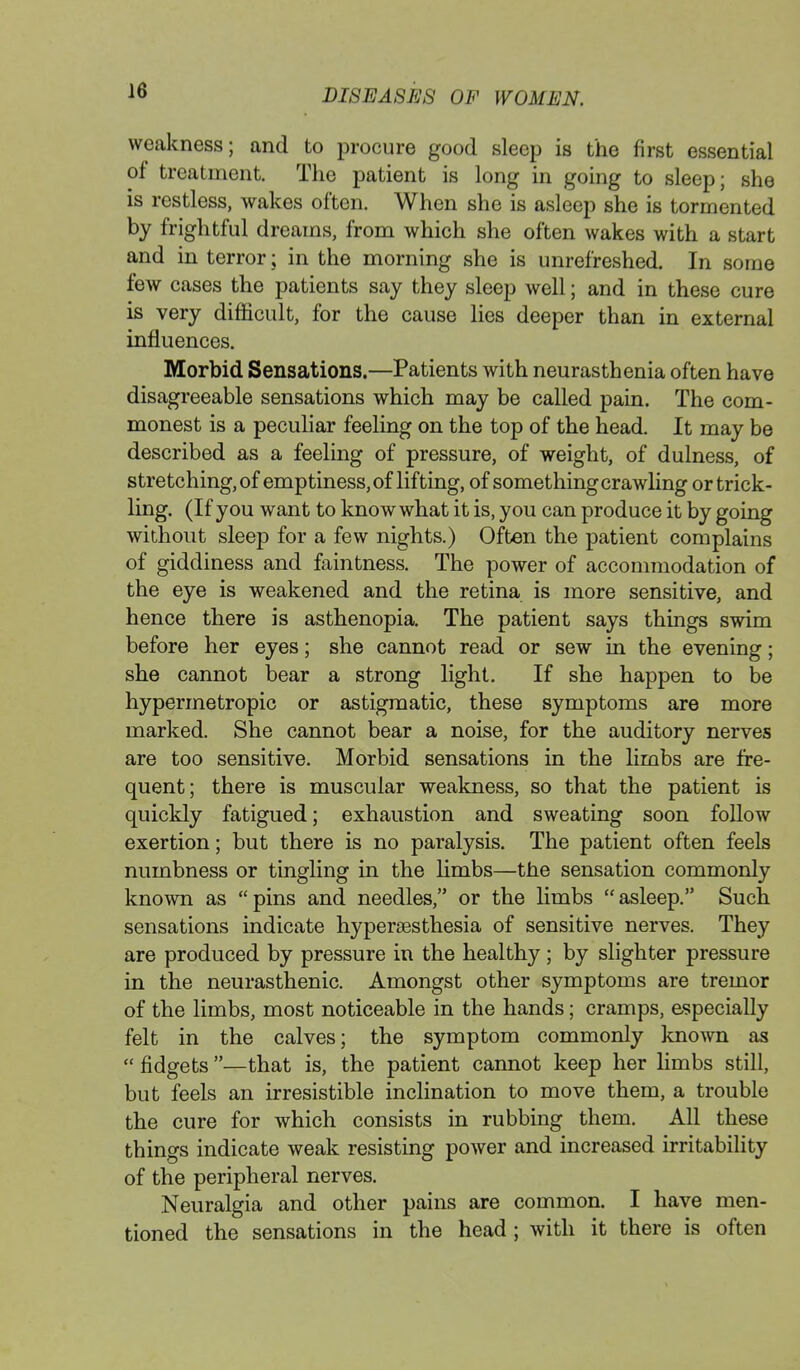 weakness; and to procure good sleep is the first essential of treatment. The patient is long in going to sleep; she is restless, wakes often. When she is asleep she is tormented by frightful dreams, from which she often wakes with a start and in terror; in the morning she is unrefreshed. In some few cases the patients say they sleep well; and in these cure is very difficult, for the cause lies deeper than in external influences. Morbid Sensations.—Patients with neurasthenia often have disagreeable sensations which may be called pain. The com- monest is a peculiar feeling on the top of the head. It may be described as a feeling of pressure, of weight, of dulness, of stretching, of emptiness, of lifting, of something crawling or trick- ling. (If you want to know what it is, you can produce it by going without sleep for a few nights.) Often the patient complains of giddiness and faintness. The power of accommodation of the eye is weakened and the retina is more sensitive, and hence there is asthenopia. The patient says things swim before her eyes; she cannot read or sew in the evening; she cannot bear a strong light. If she happen to be hypermetropic or astigmatic, these symptoms are more marked. She cannot bear a noise, for the auditory nerves are too sensitive. Morbid sensations in the limbs are fre- quent; there is muscular weakness, so that the patient is quickly fatigued; exhaustion and sweating soon follow exertion; but there is no paralysis. The patient often feels numbness or tingling in the limbs—the sensation commonly known as pins and needles, or the limbs asleep. Such sensations indicate hyperesthesia of sensitive nerves. They are produced by pressure in the healthy; by slighter pressure in the neurasthenic. Amongst other symptoms are tremor of the limbs, most noticeable in the hands; cramps, especially felt in the calves; the symptom commonly known as  fidgets —that is, the patient cannot keep her limbs still, but feels an irresistible inclination to move them, a trouble the cure for which consists in rubbing them. All these things indicate weak resisting power and increased irritability of the peripheral nerves. Neuralgia and other pains are common. I have men- tioned the sensations in the head; with it there is often