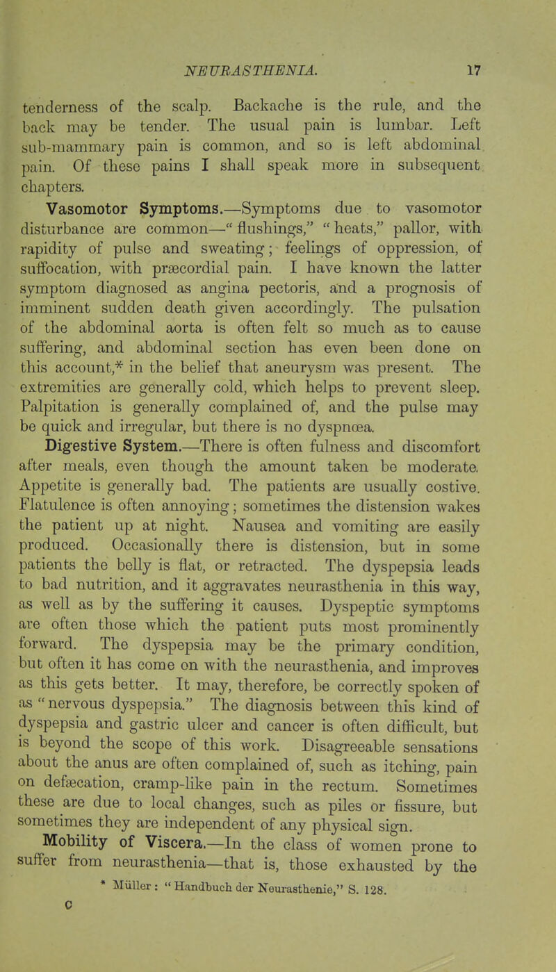 tenderness of the scalp. Backache is the rule, and the back may be tender. The usual pain is lumbar. Left sub-mammary pain is common, and so is left abdominal pain. Of these pains I shall speak more in subsequent chapters. Vasomotor Symptoms.—Symptoms due to vasomotor disturbance are common— flushings,  heats, pallor, with rapidity of pulse and sweating; feelings of oppression, of suffocation, with prsecordial pain. I have known the latter symptom diagnosed as angina pectoris, and a prognosis of imminent sudden death given accordingly. The pulsation of the abdominal aorta is often felt so much as to cause suffering, and abdominal section has even been done on this account,* in the belief that aneurysm was present. The extremities are generally cold, which helps to prevent sleep. Palpitation is generally complained of, and the pulse may be quick and irregular, but there is no dyspnoea. Digestive System.—There is often fulness and discomfort after meals, even though the amount taken be moderate. Appetite is generally bad. The patients are usually costive. Flatulence is often annoying; sometimes the distension wakes the patient up at night. Nausea and vomiting are easily produced. Occasionally there is distension, but in some patients the belly is flat, or retracted. The dyspepsia leads to bad nutrition, and it aggravates neurasthenia in this way, as well as by the suffering it causes. Dyspeptic symptoms are often those which the patient puts most prominently forward. The dyspepsia may be the primary condition, but often it has come on with the neurasthenia, and improves as this gets better. It may, therefore, be correctly spoken of as  nervous dyspepsia. The diagnosis between this kind of dyspepsia and gastric ulcer and cancer is often difficult, but is beyond the scope of this work. Disagreeable sensations about the anus are often complained of, such as itching, pain on defalcation, cramp-like pain in the rectum. Sometimes these are due to local changes, such as piles or fissure, but sometimes they are independent of any physical sign. Mobility of Viscera.—In the class of women prone to suffer from neurasthenia—that is, those exhausted by the * Miiller :  Handbuch der Neurastheuie, S. 128. C