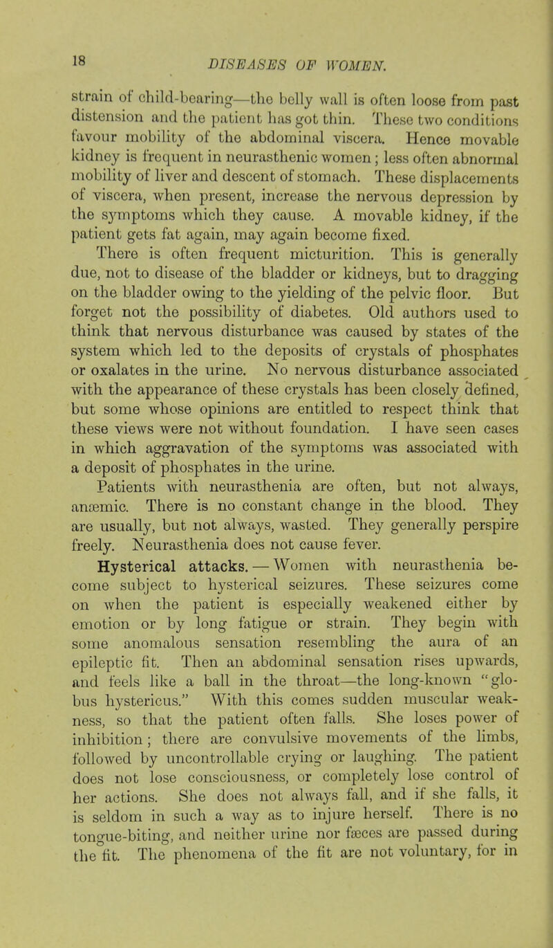 strain of child-bearing—the belly wall is often loose from past distension and the patient has got thin. These two conditions favour mobility of the abdominal viscera. Hence movable kidney is frequent in neurasthenic women; less often abnormal mobility of liver and descent of stomach. These displacements of viscera, when present, increase the nervous depression by the symptoms which they cause. A movable kidney, if the patient gets fat again, may again become fixed. There is often frequent micturition. This is generally due, not to disease of the bladder or kidneys, but to dragging on the bladder owing to the yielding of the pelvic floor. But forget not the possibility of diabetes. Old authors used to think that nervous disturbance was caused by states of the system which led to the deposits of crystals of phosphates or oxalates in the urine. No nervous disturbance associated with the appearance of these crystals has been closely clefmed, but some whose opinions are entitled to respect think that these views were not without foundation. I have seen cases in which aggravation of the symptoms was associated with a deposit of phosphates in the urine. Patients with neurasthenia are often, but not always, anaemic. There is no constant change in the blood. They are usually, but not always, wasted. They generally perspire freely. Neurasthenia does not cause fever. Hysterical attacks. — Women with neurasthenia be- come subject to hysterical seizures. These seizures come on when the patient is especially weakened either by emotion or by long fatigue or strain. They begin with some anomalous sensation resembling the aura of an epileptic fit. Then an abdominal sensation rises upwards, and feels like a ball in the throat—the long-known glo- bus hystericus. With this comes sudden muscular weak- ness, so that the patient often falls. She loses power of inhibition; there are convulsive movements of the limbs, followed by uncontrollable crying or laughing. The patient does not lose consciousness, or completely lose control of her actions. She does not always fall, and if she falls, it is seldom in such a way as to injure herself. There is no tongue-biting, and neither urine nor faeces are passed during the fit. The phenomena of the fit are not voluntary, for in