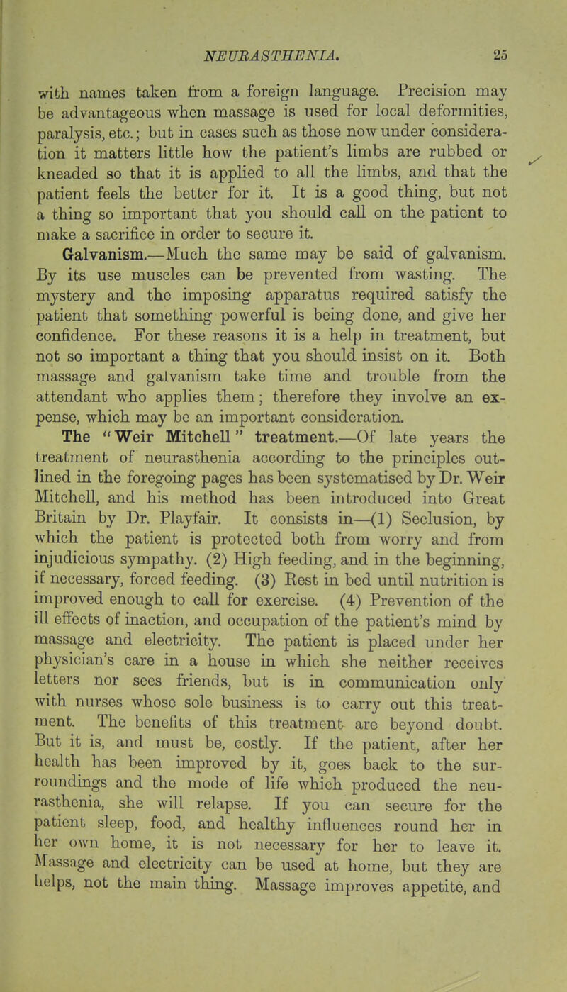 with names taken from a foreign language. Precision may be advantageous when massage is used for local deformities, paralysis, etc.; but in cases such as those now under considera- tion it matters little how the patient's limbs are rubbed or kneaded so that it is applied to all the limbs, and that the patient feels the better for it. It is a good thing, but not a thing so important that you should call on the patient to make a sacrifice in order to secure it. Galvanism.—Much the same may be said of galvanism. By its use muscles can be prevented from wasting. The mystery and the imposing apparatus required satisfy the patient that something powerful is being done, and give her confidence. For these reasons it is a help in treatment, but not so important a thing that you should insist on it. Both massage and galvanism take time and trouble from the attendant who applies them; therefore they involve an ex- pense, which may be an important consideration. The  Weir Mitchell treatment.—Of late years the treatment of neurasthenia according to the principles out- lined in the foregoing pages has been systematised by Dr. Weir Mitchell, and his method has been introduced into Great Britain by Dr. Playfair. It consists in—(1) Seclusion, by which the patient is protected both from worry and from injudicious sympathy. (2) High feeding, and in the beginning, if necessary, forced feeding. (3) Best in bed until nutrition is improved enough to call for exercise. (4) Prevention of the ill effects of inaction, and occupation of the patient's mind by massage and electricity. The patient is placed under her physician's care in a house in which she neither receives letters nor sees friends, but is in communication only with nurses whose sole business is to carry out this treat- ment. The benefits of this treatment are beyond doubt- But it is, and must be, costly. If the patient, after her health has been improved by it, goes back to the sur- roundings and the mode of life which produced the neu- rasthenia, she will relapse. If you can secure for the patient sleep, food, and healthy influences round her in her own home, it is not necessary for her to leave it. Massage and electricity can be used at home, but they are helps, not the main thing. Massage improves appetite, and