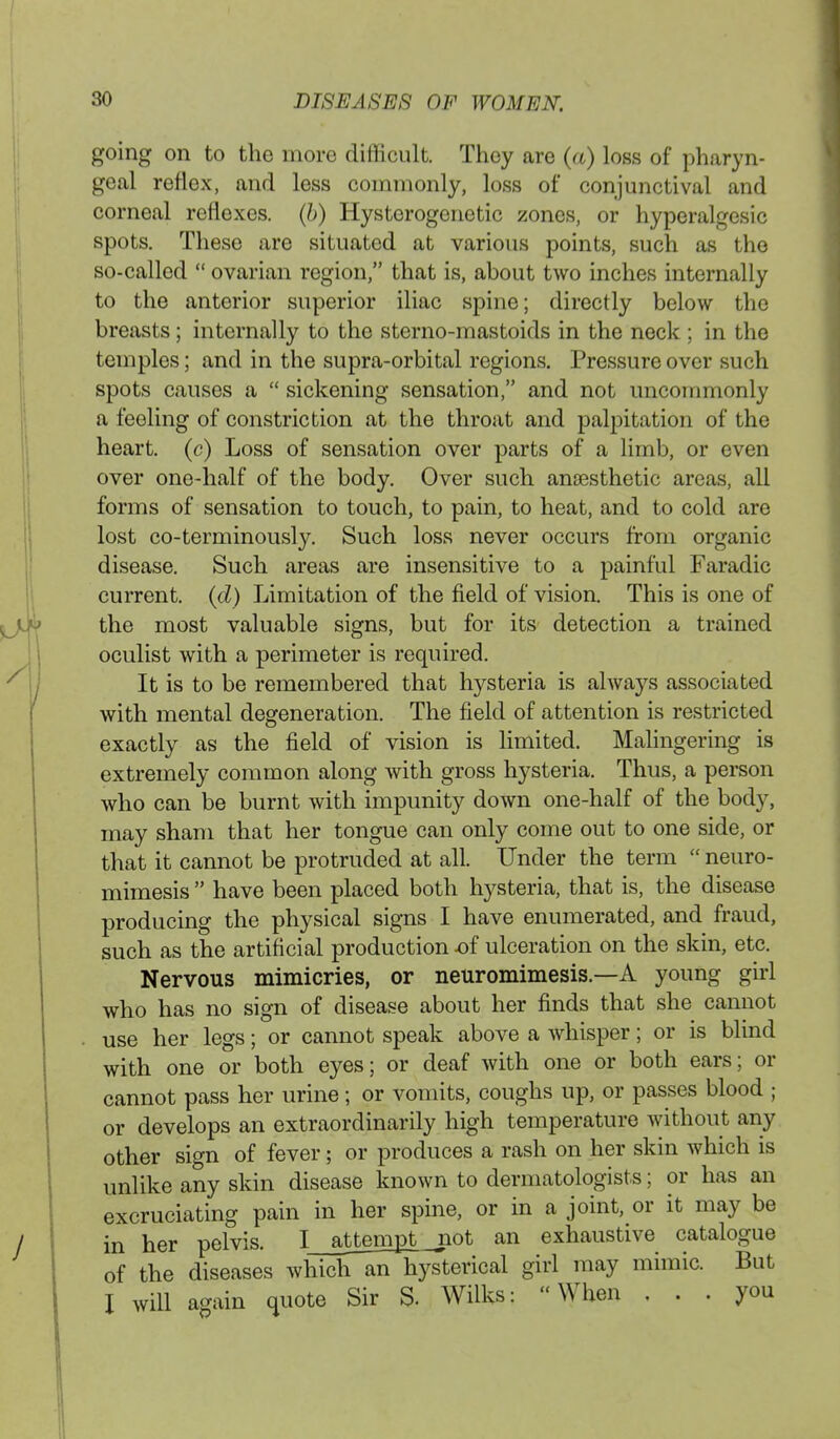 going on to the more difficult. Thoy are (a) loss of pharyn- geal reflex, and less commonly, loss of conjunctival and corneal reflexes, (b) Hysterogenetic zones, or hyperalgesic spots. These are situated at various points, such as the so-called  ovarian region, that is, about two inches internally to the anterior superior iliac spine; directly below the breasts; internally to the sterno-mastoids in the neck ; in the temples; and in the supra-orbital regions. Pressure over such spots causes a  sickening sensation, and not uncommonly a feeling of constriction at the throat and palpitation of the heart, (c) Loss of sensation over parts of a limb, or even over one-half of the body. Over such anaesthetic areas, all forms of sensation to touch, to pain, to heat, and to cold are lost co-terminously. Such loss never occurs from organic disease. Such areas are insensitive to a painful Faradic current, (d) Limitation of the field of vision. This is one of the most valuable signs, but for its detection a trained oculist with a perimeter is required. It is to be remembered that hysteria is always associated with mental degeneration. The field of attention is restricted exactly as the field of vision is limited. Malingering is extremely common along with gross hysteria. Thus, a person who can be burnt with impunity down one-half of the body, may sham that her tongue can only come out to one side, or that it cannot be protruded at all. Under the term  neuro- mimesis  have been placed both hysteria, that is, the disease producing the physical signs I have enumerated, and fraud, such as the artificial production of ulceration on the skin, etc. Nervous mimicries, or neuromimesis—A young girl who has no sign of disease about her finds that she cannot use her legs; or cannot speak above a whisper; or is blind with one or both eyes; or deaf with one or both ears; or cannot pass her urine; or vomits, coughs up, or passes blood ; or develops an extraordinarily high temperature without any other sign of fever; or produces a rash on her skin which is unlike any skin disease known to dermatologists; or has an excruciating pain in her spine, or in a joint, or it may be in her pelvis. I_attempt not an exhaustive catalogue of the diseases which an hysterical girl may mimic. But I will again quote Sir S. Wilks: When ... you