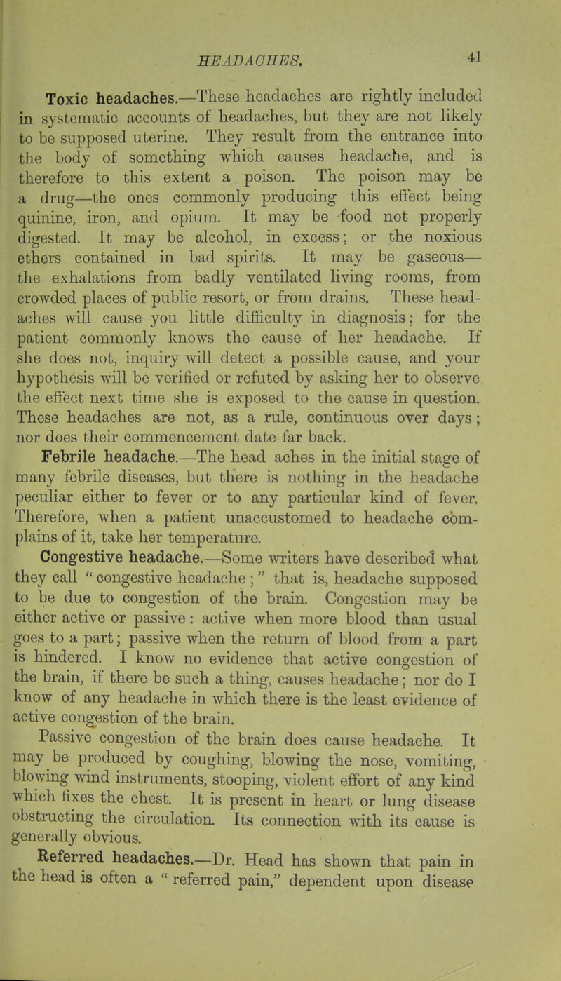 HEAD AG TIES. Toxic headaches.—These headaches are rightly included in systematic accounts of headaches, but they are not likely to be supposed uterine. They result from the entrance into the body of something which causes headache, and is therefore to this extent a poison. The poison may be a drug—the ones commonly producing this effect being quinine, iron, and opium. It may be food not properly digested. It may be alcohol, in excess; or the noxious ethers contained in bad spirits. It may be gaseous— the exhalations from badly ventilated living rooms, from crowded places of public resort, or from drains. These head- aches will cause you little difficulty in diagnosis; for the patient commonly knows the cause of her headache. If she does not, inquiry will detect a possible cause, and your hypothesis will be verified or refuted by asking her to observe the effect next time she is exposed to the cause in question. These headaches are not, as a rule, continuous over days ; nor does their commencement date far back. Febrile headache.—The head aches in the initial stage of many febrile diseases, but there is nothing in the headache peculiar either to fever or to any particular kind of fever. Therefore, when a patient unaccustomed to headache com- plains of it, take her temperature. Congestive headache.—Some writers have described what they call  congestive headache ;  that is, headache supposed to be due to congestion of the brain. Congestion may be either active or passive: active when more blood than usual goes to a part; passive when the return of blood from a part is hindered. I know no evidence that active congestion of the brain, if there be such a thing, causes headache; nor do I know of any headache in which there is the least evidence of active congestion of the brain. Passive congestion of the brain does cause headache. It may be produced by coughing, blowing the nose, vomiting, blowing wind instruments, stooping, violent effort of any kind which fixes the chest. It is present in heart or lung disease obstructing the circulation Its connection with its cause is generally obvious. Referred headaches.—Dr. Head has shown that pain in the head is often a  referred pain, dependent upon disease