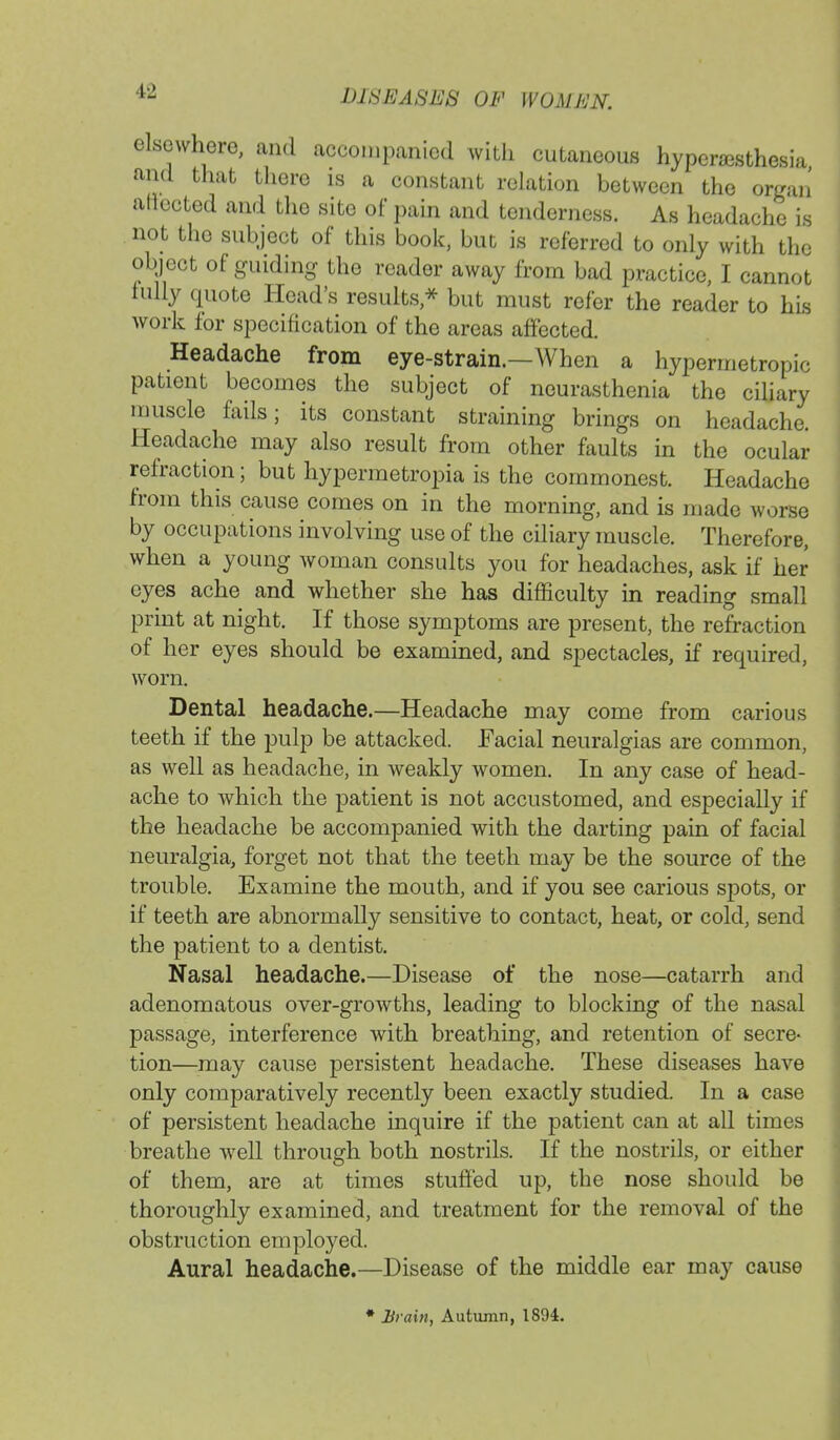 elsewhere, and accompanied with cutaneous hyperesthesia and that there is a constant relation between the organ aflectod and the site of pain and tenderness. As headache is not the subject of this book, but is referred to only with the object of guiding the reader away from bad practice, I cannot fully quote Head's results,* but must refer the reader to his work for specification of the areas affected. Headache from eye-strain.—When a hypermetropic patient becomes the subject of neurasthenia the ciliary muscle fails; its constant straining brings on headache. Headache may also result from other faults in the ocular refraction; but hypermetropia is the commonest. Headache from this cause comes on in the morning, and is made worse by occupations involving use of the ciliary muscle. Therefore, when a young woman consults you for headaches, ask if her eyes ache and whether she has difficulty in reading small print at night. If those symptoms are present, the refraction of her eyes should be examined, and spectacles, if required, worn. Dental headache.—Headache may come from carious teeth if the pulp be attacked. Facial neuralgias are common, as well as headache, in weakly women. In any case of head- ache to which the patient is not accustomed, and especially if the headache be accompanied with the darting pain of facial neuralgia, forget not that the teeth may be the source of the trouble. Examine the mouth, and if you see carious spots, or if teeth are abnormally sensitive to contact, heat, or cold, send the patient to a dentist. Nasal headache.—Disease of the nose—catarrh and adenomatous over-growths, leading to blocking of the nasal passage, interference with breathing, and retention of secre- tion—may cause persistent headache. These diseases have only comparatively recently been exactly studied. In a case of persistent headache inquire if the patient can at all times breathe well through both nostrils. If the nostrils, or either of them, are at times stuffed up, the nose should be thoroughly examined, and treatment for the removal of the obstruction employed. Aural headache.—Disease of the middle ear may cause * Brain, Autumn, 1894.