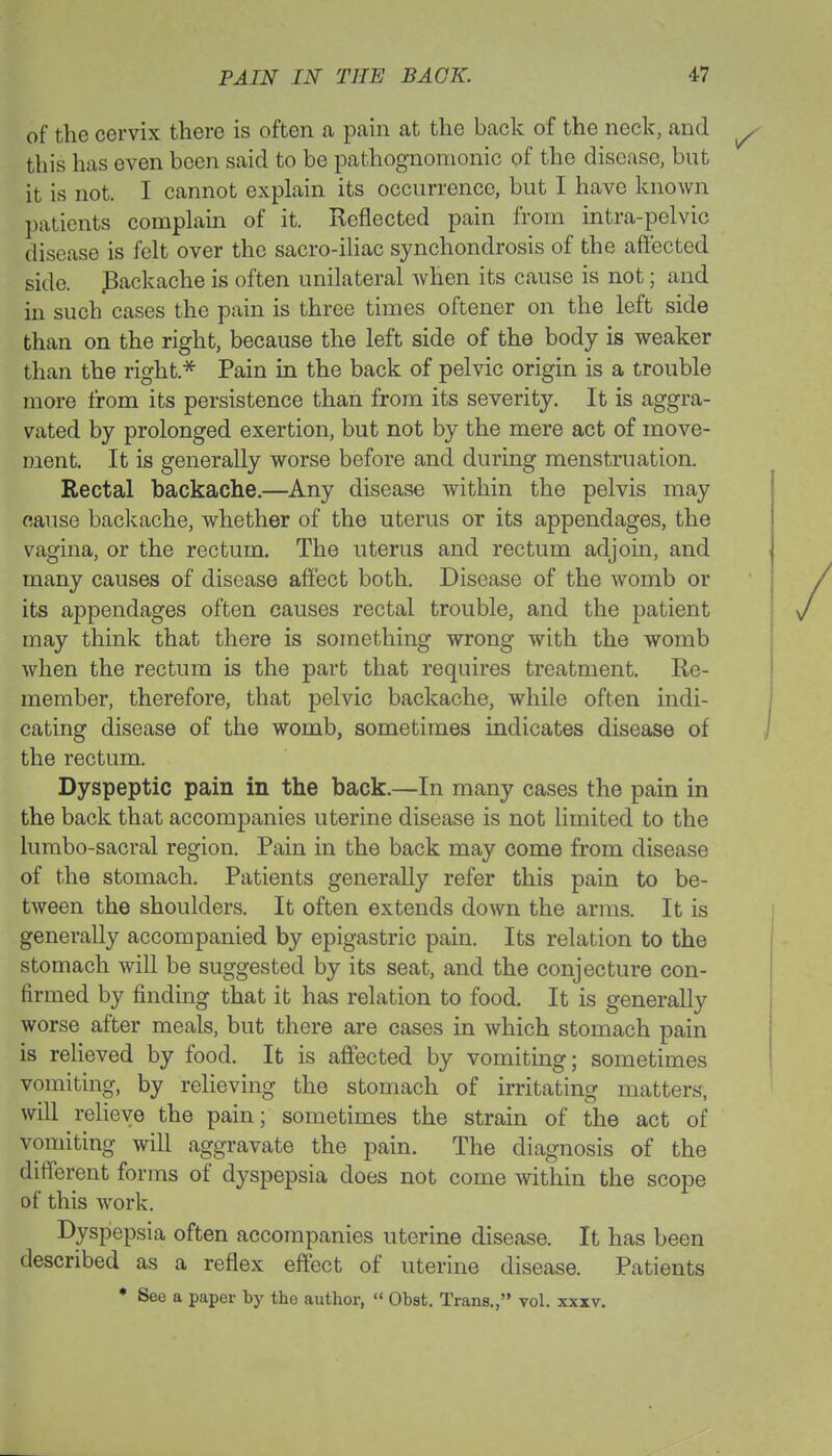 of the cervix there is often a pain at the back of the neck, and this has even been said to be pathognomonic of the disease, but it is not. I cannot explain its occurrence, but I have known patients complain of it. Reflected pain from intra-pelvic disease is felt over the sacro-iliac synchondrosis of the affected side. .Backache is often unilateral when its cause is not; and in such cases the pain is three times oftener on the left side than on the right, because the left side of the body is weaker than the right.* Pain in the back of pelvic origin is a trouble more from its persistence than from its severity. It is aggra- vated by prolonged exertion, but not by the mere act of move- ment. It is generally worse before and during menstruation. Rectal backache.—Any disease within the pelvis may cause backache, whether of the uterus or its appendages, the vagina, or the rectum. The uterus and rectum adjoin, and many causes of disease affect both. Disease of the womb or its appendages often causes rectal trouble, and the patient may think that there is something wrong with the womb when the rectum is the part that requires treatment. Re- member, therefore, that pelvic backache, while often indi- cating disease of the womb, sometimes indicates disease of the rectum. Dyspeptic pain in the back.—In many cases the pain in the back that accompanies uterine disease is not limited to the lumbo-sacral region. Pain in the back may come from disease of the stomach. Patients generally refer this pain to be- tween the shoulders. It often extends down the arms. It is generally accompanied by epigastric pain. Its relation to the stomach will be suggested by its seat, and the conjecture con- firmed by finding that it has relation to food. It is generally worse after meals, but there are cases in which stomach pain is relieved by food. It is affected by vomiting; sometimes vomiting, by relieving the stomach of irritating matters, will relieve the pain; sometimes the strain of the act of vomiting will aggravate the pain. The diagnosis of the different forms of dyspepsia does not come within the scope of this work. Dyspepsia often accompanies uterine disease. It has been described as a reflex effect of uterine disease. Patients • See a paper by the author,  Obst. Trans., vol. xxxv.