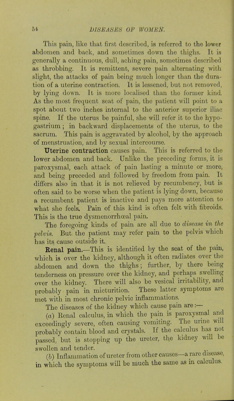 64 bltSEASEti OF WOMEN. This pain, like that first described, is referred to the lower abdomen and back, and sometimes down the thighs. It is generally a continuous, dull, aching pain, sometimes described as throbbing. It is remittent, severe pain alternating with slight, the attacks of pain being much longer than the dura- tion of a uterine contraction. It is lessened, but not removed, by lying down. It is more localised than the former kind. As the most frequent scat of pain, the patient will point to a spot about two inches internal to the anterior superior iliac spine. If the uterus be painful, she will refer it to the hypo- gastrium ; in backward displacements of the uterus, to the sacrum. This pain is aggravated by alcohol, by the approach of menstruation, and by sexual intercourse. Uterine contraction causes pain. This is referred to the lower abdomen and back. Unlike the preceding forms, it is paroxysmal, each attack of pain lasting a minute or more, and being preceded and followed by freedom from pain. It differs also in that it is not relieved by recumbency, but is often said to be worse when the patient is lying down, because a recumbent patient is inactive and pays more attention to what she feels. Pain of this kind is often felt with fibroids. This is the true dysmenorrhceal pain. The foregoing kinds of pain are all due to disease in the pelvis. But the patient may refer pain to the pelvis which has its cause outside it. Renal pain.—This is identified by the seat of the pain, Avhich is over the kidney, although it often radiates over the abdomen and down the thighs; further, by there being tenderness on pressure over the kidney, and perhaps swelling over the kidney. There will also be vesical irritability, and probably pain in micturition. These latter symptoms are met with in most chronic pelvic inflammations. The diseases of the kidney which cause pain are :— (a) Kenal calculus, in which the pain is paroxysmal and exceedingly severe, often causing vomiting. The urine will probably contain blood and crystals. If the calculus has not passed; but is stopping up the ureter, the kidney will be swollen and tender. (b) Inflammation of ureter from other causes—a rare disease, in which the symptoms will be much the same as in calculus.