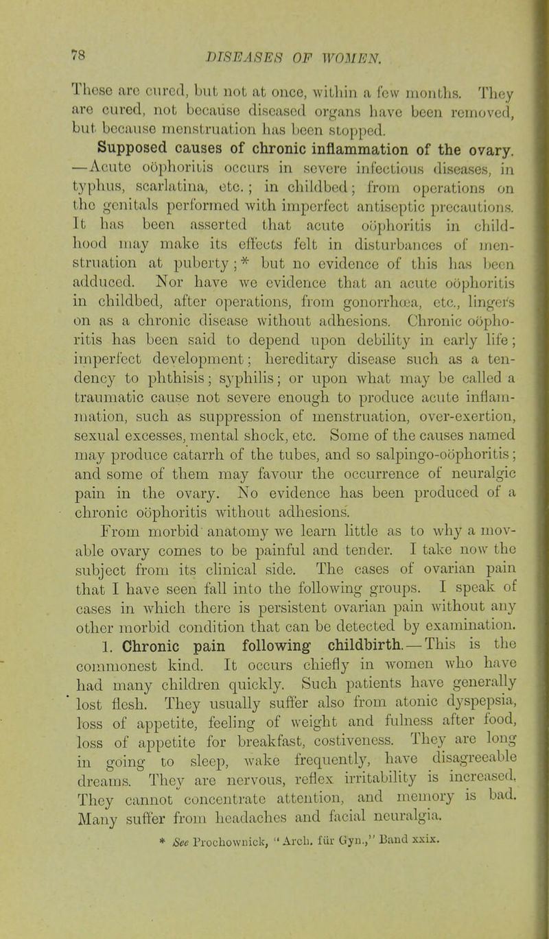 Those arc cured, but not at once, within a few months, They are cured, not because diseased organs have been removed, but because menstruation has been stopped. Supposed causes of chronic inflammation of the ovary. —Acute oophoritis occurs in severe infectious diseases, in typhus, scarlatina, etc. ; in childbed; from operations on the genitals performed with imperfect antiseptic precautious. It has been asserted that acute oophoritis in child- hood may make its effects felt in disturbances of men- struation at puberty;* but no evidence of this has been adduced. Nor have we evidence that an acute oophoritis in childbed, after operations, from gonorrhoea, etc., lingers on as a chronic disease without adhesions. Chronic oopho- ritis has been said to depend upon debility in early life; imperfect development; hereditary disease such as a ten- dency to phthisis; S}'philis; or upon what may be called a traumatic cause not severe enough to produce acute inflam- mation, such as suppression of menstruation, over-exertion, sexual excesses, mental shock, etc. Some of the causes named may produce catarrh of the tubes, and so salpingo-oophoritis; and some of them may favour the occurrence of neuralgic pain in the ovary. No evidence has been produced of a chronic oophoritis without adhesions. From morbid' anatomy we learn little as to why a mov- able ovary comes to be painful and tender. I take now the subject from its clinical side. The cases of ovarian pain that I have seen fall into the following groups. I speak of cases in which there is persistent ovarian pain without any other morbid condition that can be detected by examination. 1. Chronic pain following childbirth. — This is the commonest kind. It occurs chiefly in women who have had many children quickly. Such patients have generally ' lost flesh. They usually suffer also from atonic dyspepsia, loss of appetite, feeling of weight and fulness after food, loss of appetite for breakfast, costiveness. They are long in going to sleep, wake frequently, have disagreeable dreams. They are nervous, reflex irritability is increased. They cannot concentrate attention, and memory is bad. Many suffer from headaches and facial neuralgia * Sec Prochownick,  Arob. fur Gyn., Band xxix.