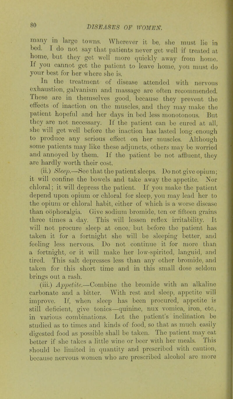 DISEASES OF many in largo towns. Wherever it be, she must lie in bed. I do not say that patients never get well if treated at home, but they get well more quickly away from home. If you cannot get the patient to leave home, you must do your best for her whore she is. In the treatment of disease attended with nervous exhaustion, galvanism and massage arc often recommended. These are in themselves good, because they prevent the effects of inaction on the muscles, and they may make the patient hopeful and her days in bed less monotonous. But they are not necessary. If the patient can be cured at all, she will get well before the inaction has lasted long enough to produce any serious effect on her muscles. Although some patients may like these adjuncts, others may be worried and annoyed by them. If the patient be not affluent, they are hardly worth their cost. (ii.) Sleep.—See that the patient sleeps. Do not give opium; it will confine the bowels and take away the appetite. Nor chloral; it will depress the patient. If you make the patient depend upon opium or chloral for sleep, you may lead her to the opium or chloral habit, either of which is a worse disease than oophoralgia. Give sodium bromide, ten or fifteen grains three times a day. This will lessen reflex irritability. It will not procure sleep at once, but before the patient has taken it for a fortnight she will be sleeping better, and feeling less nervous. Do not continue it for more than a fortnight, or it will make her low-spirited, languid, and tired. This salt depresses less than any other bromide, and taken for this short time and in this small dose seldom brings out a rash. (iii.) Appetite.—Combine the bromide with an alkaline carbonate and a bitter. With rest and sleep, appetite will improve. If, when sleep has been procured, appetite is still deficient, give tonics—quinine, mix vomica, iron, etc., in various combinations. Let the patient's inclination be studied as to times and kinds of food, so that as much easily digested food as possible shall be taken. The patient may eat better if she takes a little wine or beer with her meals. This should be limited in quantity and prescribed with caution, because nervous women who are prescribed alcohol are more