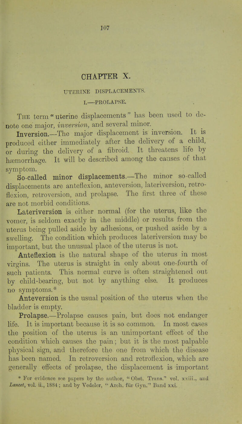 CHAPTER X. UTERINE DISPLACEMENTS. I.—PROLAPSE. The termuterine displacements has been used to de- note one major, inversion, and several minor. ^ Inversion.—The major displacement is inversion. It is produced either immediately after the delivery of a child, or during the delivery of a fibroid. It threatens life by hemorrhage. It will be described among the causes of that symptom. So-called minor displacements.—The minor so-called displacements are anteflexion, anteversion, lateriversion, retro- flexion, retroversion, and prolapse. The first three of these are not morbid conditions. Lateriversion is either normal (for the uterus, like the vomer, is seldom exactly in the middle) or results from the uterus being pulled aside by adhesions, or pushed aside by a swelling. The condition which produces lateriversion may be important, but the unusual place of the uterus is not. Anteflexion is the natural shape of the uterus in most virgins. The uterus is straight in only about one-fourth of such patients. This normal curve is often straightened out by child-bearing, but not by anything else. It produces no symptoms.* Anteversion is the usual position of the uterus when the bladder is empty. Prolapse.—Prolapse causes pain, but does not endanger life. It is important because it is so common. In most cases the position of the uterus is an unimportant effect of the condition which causes the pain; but it is the most palpable physical sign, and therefore the one from which the disease has been named. In retroversion and retroflexion, which are generally effects of prolapse, the displacement is important * For evidence s<!e papers by the author,  Obst. Trans. vol. xxiii., and Lancet, vol. ii., 1884 ; and by Vedelcr,  Arch, fur Gyn. Band xxi.