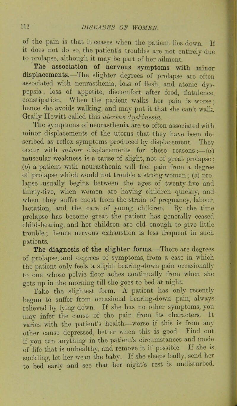 of the pain is that it ceases when the patient lies down. If it does not do so, the patient's troubles are not entirely due to prolapse, although it may be part of her ailment. The association of nervous symptoms with minor displacements.—The slighter degrees of prolapse are often associated with neurasthenia, loss of flesh, and atonic dys- pepsia; loss of appetite, discomfort after food, flatulence, constipation. When the patient walks her pain is worse; hence she avoids walking, and may put it that she can't walk Graily Hewitt called this uterine dyskinesia. The symptoms of neurasthenia are so often associated with minor displacements of the uterus that they have been de- scribed as reflex symptoms produced by displacement. They occur with minor displacements for these reasons:—(a) muscular weakness is a cause of slight, not of great prolapse ; (b) a patient with neurasthenia will feel pain from a degree of prolapse which would not trouble a strong woman; (c) pro- lapse usually begins between the ages of twenty-five and thirty-five, when women are having children quickly, and when they suffer most from the strain of pregnancy, labour lactation, and the care of young children. By the time prolapse has become great the patient has generally ceased child-bearing, and her children are old enough to give little trouble; hence nervous exhaustion is less frequent in such patients. The diagnosis of the slighter forms.—There are degrees of prolapse, and degrees of symptoms, from a case in Avhich the patient only feels a slight bearing-down pain occasionally to one whose pelvic floor aches continually from when she gets up in the morning till she goes to bed at night. Take the slightest form. A patient has only recently begun to suffer from occasional bearing-down pain, always relieved by lying down. If she has no other symptoms, you may infer the cause of the pain from its characters. It varies with the patient's health—worse if this is from any other cause depressed, better when this is good. Find out if you can anything in the patient's circumstances and mode of life that is unhealthy, and remove it if possible If she is suckling, let her wean the baby. If she sleeps badly, send her to bed early and see that her night's rest is undisturbed.