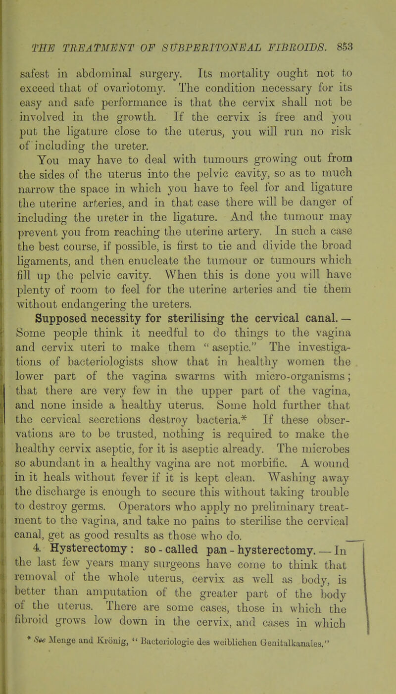 safest in abdominal surgery. Its mortality ought not to exceed that of ovariotomy. The condition necessary for its easy and safe performance is that the cervix shall not be involved in the growth. If the cervix is free and you put the ligature close to the uterus, you will run no risk of including the ureter. You may have to deal with tumours growing out from the sides of the uterus into the pelvic cavity, so as to much narrow the space in which you have to feel for and ligature the uterine arteries, and in that case there will be danger of including the ureter in the ligature. And the tumour may prevent you from reaching the uterine artery. In such a case the best course, if possible, is first to tie and divide the broad ligaments, and then enucleate the tumour or tumours which fill up the pelvic cavity. When this is done you will have plenty of room to feel for the uterine arteries and tie them without endangering the ureters. Supposed necessity for sterilising the cervical canal. — Some people think it needful to do things to the vagina and cervix uteri to make them  aseptic. The investiga- tions of bacteriologists show that in healthy women the lower part of the vagina swarms with micro-organisms; that there are very few in the upper part of the vagina, and none inside a healthy uterus. Some hold further that the cervical secretions destroy bacteria* If these obser- vations are to be trusted, nothing is required to make the healthy cervix aseptic, for it is aseptic already. The microbes so abundant in a healthy vagina are not morbific. A wound in it heals without fever if it is kept clean. Washing away the discharge is enough to secure this without taking trouble to destroy germs. Operators who apply no preliminary treat- ment to the vagina, and take no pains to sterilise the cervical canal, get as good results as those who do. _ 4. Hysterectomy: so-called pan - hysterectomy. — In the last few years many surgeons have come to think that removal of the whole uterus, cervix as well as body, is better than amputation of the greater part of the body of the uterus. There are some cases, those in which the fibroid grows low down in the cervix, and cases in which * Ste Menge and Krimig,  Bacteriologie des weiblichen Genitalkanales.