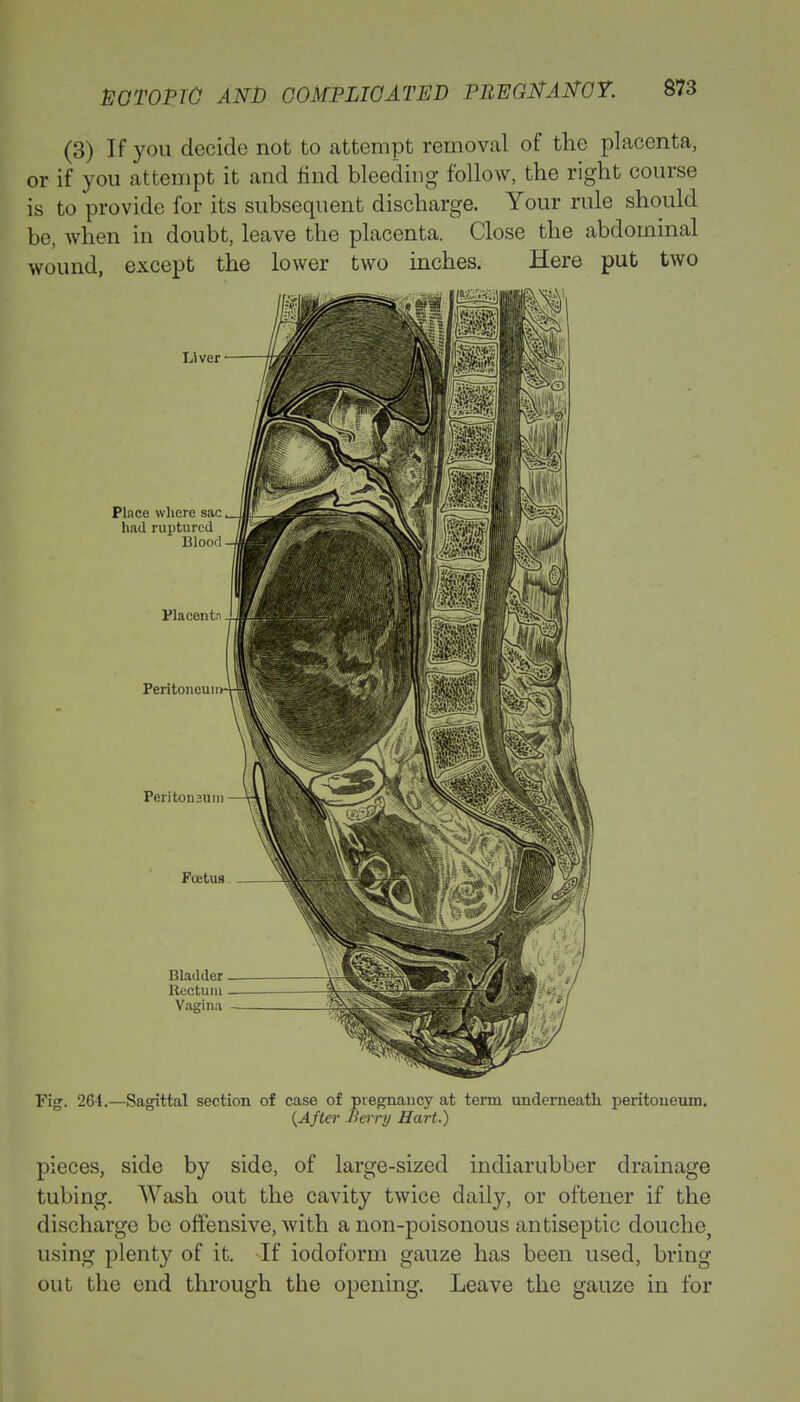 (3) If you decide not to attempt removal of the placenta, or if you attempt it and find bleeding follow, the right course is to provide for its subsequent discharge. Your rule should be, when in doubt, leave the placenta. Close the abdominal wound, except the lower two inches. Here put two Fig. 264.—Sagittal section of case of pregnancy at term underneath peritoneum. {After Berry Hart.) pieces, side by side, of large-sized indiarubber drainage tubing. Wash out the cavity twice daily, or oftener if the discharge be offensive, with a non-poisonous antiseptic douche, using plenty of it. If iodoform gauze has been used, bring out the end through the opening. Leave the gauze in for