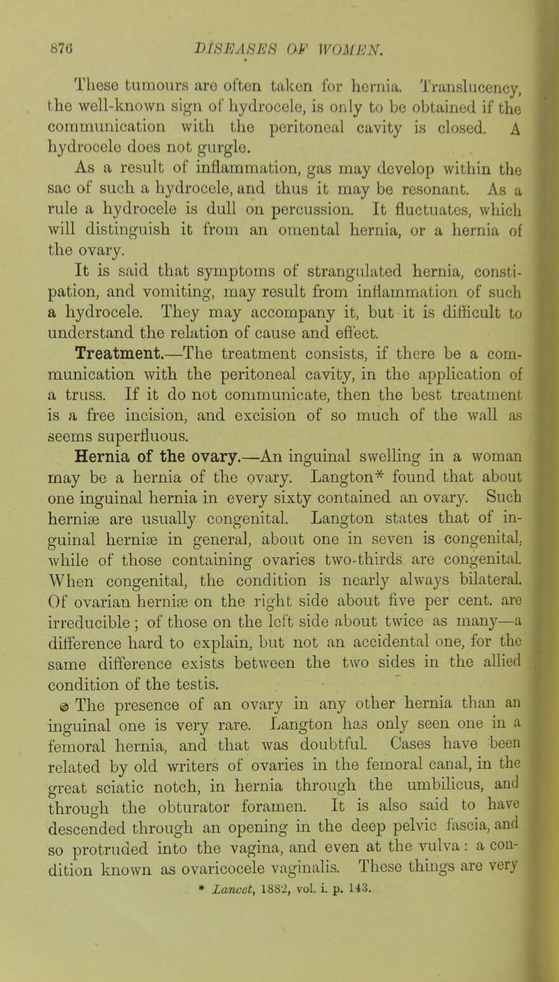 These tumours aro often taken for hernia. Translucency, the well-known sign of hydrocele, is only to be obtained if the communication with the peritoneal cavity is closed. A hydrocele does not gurgle. As a result of inflammation, gas may develop within the sac of such a hydrocele, and thus it may be resonant. As a rule a hydrocele is dull on percussion. It fluctuates, which will distinguish it from an omental hernia, or a hernia of the ovary. It is said that symptoms of strangulated hernia, consti- pation, and vomiting, may result from inflammation of such a hydrocele. They may accompany it, but it is difficult to understand the relation of cause and effect. Treatment.—The treatment consists, if there be a com- munication with the peritoneal cavity, in the application of a truss. If it do not communicate, then the best treatment is a free incision, and excision of so much of the wall as seems superfluous. Hernia of the ovary.—An inguinal swelling in a woman may be a hernia of the ovary. Langton* found that about one inguinal hernia in every sixty contained an ovary. Such hernias are usually congenital. Langton states that of in- guinal hernias in general, about one in seven is congenital, while of those containing ovaries two-thirds are congenital. When congenital, the condition is nearly always bilateral. Of ovarian hernias on the right side about five per cent, are irreducible ; of those on the left side about twice as many—a difference hard to explain, but not an accidental one, for the same difference exists between the two sides in the allied condition of the testis. © The presence of an ovary in any other hernia than an inguinal one is very rare. Langton has only seen one in a femoral hernia, and that was doubtful. Cases have been related by old writers of ovaries in the femoral canal, in the great sciatic notch, in hernia through the umbilicus, and through the obturator foramen. It is also said to have descended through an opening in the deep pelvic fascia, and so protruded into the vagina, and even at the vulva: a con- dition known as ovariocele vaginalis. These things are very * lancet, 1882, vol. i. p. H3.