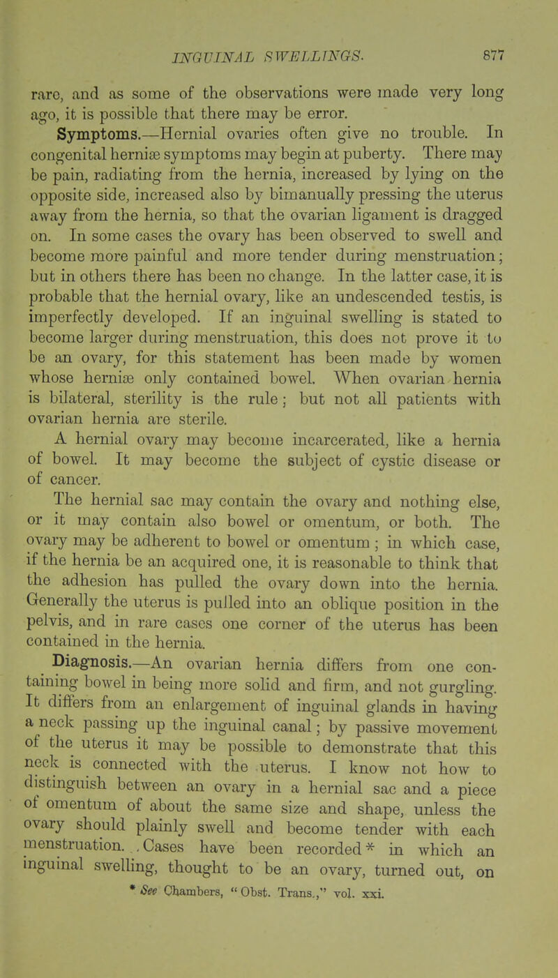 rare, and as some of the observations were made very long ago, it is possible that there may be error. Symptoms.—Hernial ovaries often give no trouble. In congenital hernias symptoms may begin at puberty. There maj be pain, radiating from the hernia, increased by lying on the opposite side, increased also by bimanually pressing the uterus away from the hernia, so that the ovarian ligament is dragged on. In some cases the ovary has been observed to swell and become more painful and more tender during menstruation; but in others there has been no change. In the latter case, it is probable that the hernial ovary, like an undescended testis, is imperfectly developed. If an inguinal swelling is stated to become larger during menstruation, this does not prove it to be an ovary, for this statement has been made by women whose hernias only contained bowel. When ovarian hernia is bilateral, sterility is the rule ; but not all patients with ovarian hernia are sterile. A hernial ovary may become incarcerated, like a hernia of bowel. It may become the subject of cystic disease or of cancer. The hernial sac may contain the ovary and nothing else, or it may contain also bowel or omentum, or both. The ovary may be adherent to bowel or omentum ; in which case, if the hernia be an acquired one, it is reasonable to think that the adhesion has pulled the ovary down into the hernia. Generally the uterus is pulled into an oblique position in the pelvis, and in rare cases one corner of the uterus has been contained in the hernia. Diagnosis.—An ovarian hernia differs from one con- taining bowel in being more solid and firm, and not gurgling. It differs from an enlargement of inguinal glands in having a neck passing up the inguinal canal; by passive movement of the uterus it may be possible to demonstrate that this neck is connected with the uterus. I know not how to distinguish between an ovary in a hernial sac and a piece of omentum of about the same size and shape, unless the ovary should plainly swell and become tender with each menstruation. .Cases have been recorded* in which an inguinal swelling, thought to be an ovary, turned out, on • See Chambers,  Obst. Trans., vol. xxl