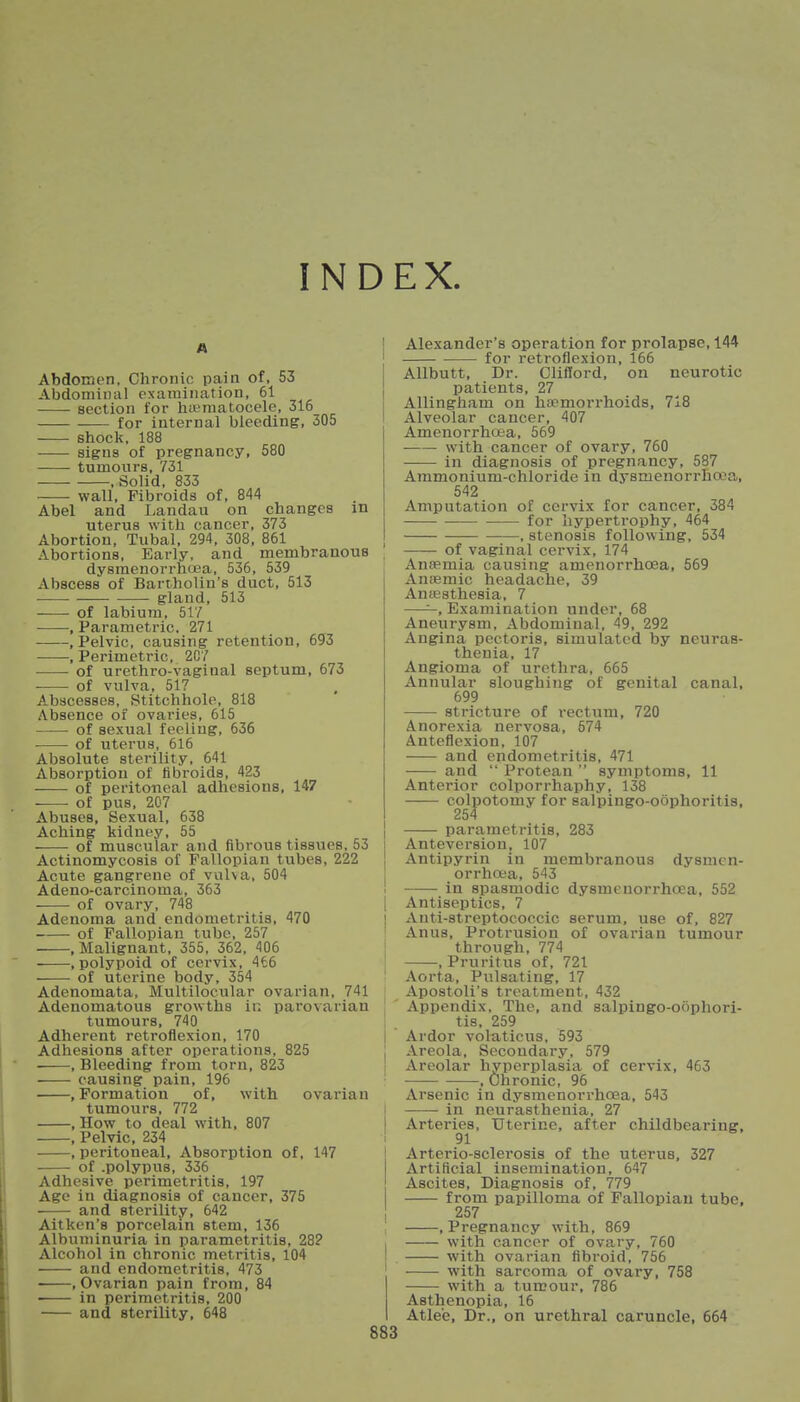 INDEX A Abdomen, Chronic pain of, 53 Abdominal examination, 61 section for hematocele, 316 for internal bleeding, 305 shock, 188 signs of pregnancy, 580 tumours, 731 .Solid, 833 wall, Fibroids of, 844 Abel and Landau on changes in uterus with cancer, 373 Abortion, Tubal, 294, 308, 861 Abortions, Early, and membranous dysmenorrhoea, 536, 539 Abscess of Bartholin's duct, 513 • gland, 513 of labium, 517 , Parametric, 271 .Pelvic, causing retention, 693 , Perimetric, 207 of urethro-vaginal septum, 673 • of vulva, 517 Abscesses, Stitchhole, 818 Absence of ovaries, 615 of sexual feeling, 636 of uterus, 616 Absolute sterility, 641 Absorption of fibroids, 423 of peritoneal adhesions, 147 of pus, 207 Abuses, Sexual, 638 Aching kidney, 55 of muscular and fibrous tissues, 53 Actinomycosis of Fallopian tubes, 222 Acute gangrene of vulva, 504 Adeno-carcinoma, 363 of ovary, 748 Adenoma and endometritis, 470 of Fallopian tube, 257 .Malignant, 355, 362, 406 .polypoid of cervix, 466 of uterine body, 354 Adenomata, Multilocular ovarian, 741 Adenomatous growths in parovarian tumours, 740 Adherent retroflexion, 170 Adhesions after operations, 825 , Bleeding from torn, 823 causing pain, 196 .Formation of, with ovarian tumours, 772 .How to deal with. 807 , Pelvic, 234 , peritoneal, Absorption of, 147 of .polypus, 336 Adhesive perimetritis, 197 Age in diagnosis of cancer, 375 and sterility, 642 Aitken's porcelain stem, 136 Albuminuria in parametritis, 28? Alcohol in chronic metritis, 104 and endometritis, 473 .Ovarian pain from, 84 in perimetritis, 200 and sterility, 648 Alexander's operation for prolapse, 144 for retroflexion, 166 Allbutt, Dr. Clifford, on neurotic patients, 27 Allingham on haemorrhoids, 718 Alveolar cancer, 407 Amenorrhea, 569 with cancer of ovary, 760 in diagnosis of pregnancy, 587 Ammonium-chloride in dysmenorrhea, 542 Amputation of cervix for cancer, 384 for hypertrophy, 464 , stenosis following, 534 of vaginal cervix, 174 Anaemia causing amenorrhcea, 569 Anaemic headache, 39 Anaesthesia, 7 ——, Examination under, 68 Aneurysm, Abdominal, 49, 292 Angina pectoris, simulated by neuras- thenia, 17 Angioma of urethra, 665 Annular sloughing of genital canal, 699 stricture of rectum, 720 Anorexia nervosa, 574 Anteflexion, 107 and endometritis, 471 and  Protean  symptoms, 11 Anterior colporrhaphy, 138 colpotomy for salpingo-oophoritis, 254 parametritis, 283 Anteversion, 107 Antipyrin in membranous dysmen- orrhea, 543 in spasmodic dysmenorrhea, 552 Antiseptics, 7 Anti-streptococcic serum, use of, 827 Anus, Protrusion of ovarian tumour through, 774 .Pruritus of, 721 Aorta, Pulsating, 17 Apostoli'8 treatment, 432 Appendix, The, and salpingo-oophori- tis, 259 Ardor volaticus, 593 Areola, Secondary, 579 Areolar hyperplasia of cervix, 463 —, Chronic, 96 Arsenic in dysmenorrhoea, 543 in neurasthenia, 27 Arteries, Uterine, after childbearing, 91 Arterio-sclerosis of the uterus, 327 Artificial insemination, 647 Ascites, Diagnosis of, 779 from papilloma of Fallopian tube, 257 , Pregnancy with, 869 with cancer of ovary, 760 with ovarian fibroid, 756 with sarcoma of ovary, 758 with a tumour, 786 Asthenopia, 16 Atle'e, Dr., on urethral caruncle, 664
