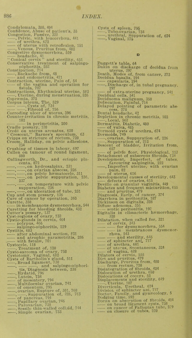 Condylomata, 380, 49^1 Confidence, Abuse of patient's, 35 Congestion, Passive, 322 ,PelviOi with leuoorrhoea, 441 of urethra. 672 of uterus with retroflexion, 151 , Venous, Pruritus from, 482 Congestive dysmenorrhea, 559 headache, 41  Conical cervix  and sterility, 651 Conservative treatment of salpingo- oSphoritis, 252 Constipation, 714 .Backache from, 48 and endometritis, 471 Contraction, uterine, Pain of, 54 of the vagina and operation for list ula, 707 Contractions, Rhythmical uterine, 583 , Uterine, during menstruation, 526 Coprremia, 372 Corpus luteum, Tbe, 529 . .Cysts of, 734 , Fibroid of, 756 Corroding ulcer of uterus, 396 Counter-irritation in chronic metritis, 102 in perimetritis, 200 Cradle pessary. 120 Crede on uterus arcuatus, 620  Crescent, Barnes's speculum, 63 Cripps on stricture of rectum, 720 Groom. Halliday, on pelvic adhesions, 234 Crushing of tissues in labour. 697 Cullen on tumour of round ligament, 880 Cullingworth, Dr., and ectopic pla- centa, 872 , , on hydrosalpinx, 231 , , on ovarian abscess, 226 , , on pelvic hematocele, 311 , .on pelvic suppuration, 236, 237 , , on temperature with pelvic suppuration, 236 , , on ulceration of tube, 231 Cup and stem pessary, 136 Cure of cancer by operation, 393 Curette, 358 in membranous dysmenorrhoea, 544 Curetting for bleeding fibroids, 432 Cutter's pessary, 137 Cyst-regions of ovary, 732 Cystic^ glands in cervix, 464 polypus, 466 salpingo-oophoritis, 229 Cystitis, 683 after abdominal section, 831 and atrophic parametritis, 286 with fistulse, 701 Cystocele, 118 , Treatment of, 120 Cysto-sarcoma of ovary, 758 Cystotomy, Vaginal, 682 Cysts of Bartholin's gland, 511 , Broad ligament, 738 , , and salpingo-oophori- tis, Diagnosis between, 238 .Hydatid, 796 , Lutein, 734 of mesentery, 794 , Multilocular ovarian, 741 of omentum, 795 .ovarian, Rupture of. 301, 768 Suppuration of, 226, 763 - of pancreas, 794 -.Papillary ovarian, 746 -. Parovarian, 738 -, Sessile thin walled colloid, 744 -, Simple ovarian, 733 Cysts of spleen, 795 , Tulm-ovurian, 734 .urethral, Suppuration of, 674 , Vaginal, 175 Daggett's table, 64 Daliin on discharge cf decidua from uterus, 297 Death, Modes of, from cancer, 373 Decidua basalis, 294 capsularis, 294 .Discharge of, in tubal pregnancy. 297 of extra-uterine pregnancy, 541 Decidual cells, 541 Deciduoma malignum, 350 Defalcation, Painful, 714 Delayed pointing of parametric abs- cess, 278 Dental headache, 42 Depletion in chronic metritis, 102 , Local, 562 Dermatitis, Diabetic, 480 of vulva, 485 Dermoid cysts of urethra, 674 Dermoids, 749 .ovarian, Suppuration of, 226 , Suppuration of, 212 Descent of bladder, Irritation from, 657 of pelvic floor, Physiological, 113 Detachment of subserous fibroids, f 34 Development, Imperfect, of tubes, favouring salpingitis, 222 , Imperfect uterine, with ovarian pain, 82 of uterus, 616 Developmental causes of sterility, 643 defects of ovaries, 615 Deville on granular vaginitis, 449 Diabetes and frequent micturition, 655 and pruritus. 479 Diagnosis, Early, of cancer, 374 Diarrhoea in peritonitis, 187 Dickinson on digitalis, 328 Diffuse adenoma, 355 sentic peritonitis, 192 Digitalis in climacteric hemorrhage, 328 Dilatation, when called for, 321 of cervix. 343 for dysmenorrhoea, 554 in membranous dysmenor- rhoea, 543 and sterility, 645 of sphincter anv 717 of urethra, 681 of uterus, Snontaneous, 524 of vagina, 628 Dilators of cervix, 555 Dirt and pruritus, 479 Discharge, Pruritus from, 480 from rectum, 720 Disintegration of fibroids. 424 Dislocation of urethra, 658 Dislocations of coccyx. 52 Displacements and sterility, 649 .Uterine, 107 Diverticula, Urethral, 674 Division of sphincter ani, 717 Doctor, Family, and gynaecology, 5 Dodging time, 592 Doran on absorption of fibroids. 424 on broad ligament cysts. 758 on cancer of Fallopian tube, 2,:9 on closure of tubes, 230