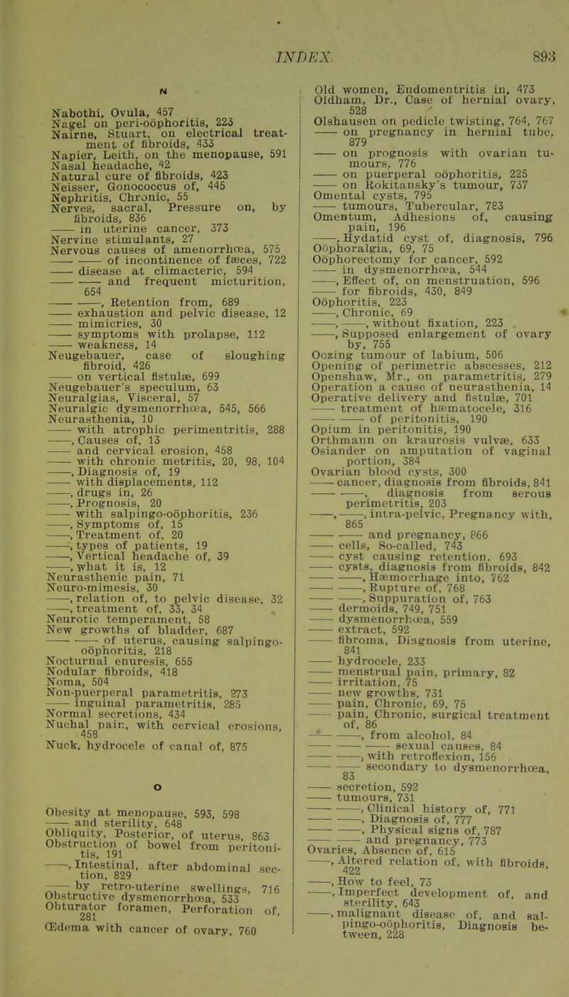 N Nabothi, Ovula, 457 Nagel on peri-oophoritis, 223 Nairne, Stuart, on electrical treat- ment of fibroids, 433 Napier, Leith. on the menopause, 591 Nasal headache, 42 Natural cure of fibroids, 423 Neisser, Gonococcus of, 445 Nephritis, Chronic, 55 Nerves, sacral, Pressure on, by fibroids, 836 in uterine cancer, 373 Nervine stimulants, 27 Nervous causes of ameuorrhoea, 576 of incontinence of faeces, 722 disease at climacteric, 594 and frequent micturition, 654 , Retention from, 689 exhaustion and pelvic disease, 12 mimicries, 30 symptoms with prolapse, 112 weakness, 14 Neugebauer, case of sloughing fibroid, 426 on vertical fistulas, 699 Neugebauer's speculum, 63 Neuralgias, Visceral, 57 Neuralgic dysmenorrhea, 545, 566 Neurasthenia, 10 with atrophic perimentritis, 288 , Causes of, 13 and cervical erosion, 458 with chronic metritis, 20, 98, 104 , Diagnosis of, 19 with displacements, 112 ,drugs in, 26 ■, Prognosis, 20 ■ with salpingo-oophoritis, 236 , Symptoms of, 15 , Treatment of, 20 , types of patients, 19 , Vertical headache of, 39 , what it is, 12 Neurasthenic pain, 71 Neuro-mimesis, 30 , relation of, to pelvic disease, 32 .treatment of, 33, 34 Neurotic temperament, 58 New growths of bladder, 687 —— of uterus, causing salpingo- oophoritis, 218 Nocturnal enuresis, 655 Nodular fibroids, 418 Noma, 504 Non-puerperal parametritis, 273 inguinal parametritis, 285 Normal secretions, 434 Nuchal pain, with cervical erosions, 458 Nuck, hydrocele of canal of, 875 o Obesity at menopause, 593, 598 and sterility, 648 Obliquity, Posterior, of uterus 863 Obstruction of bowel from peritoni- tis, 191 .Intestinal, after abdominal sec- tion, 829 -—by retro-uterine swellings, 716 Obstructive dysmenorrhcea, 533 Obturator foramen, Perforation of, 281 CEdema with cancer of ovary, 760 I Old women, Endometritis in, 473 1 Oldham, Dr., Case of hernial ovary, 528 Olshausen on pedicle twisting, 764, 767 on pregnancy in hernial tube, 879 on prognosis with ovarian tu- mours, 776 on puerperal oophoritis, 225 on Rokitansky's tumour, 737 Omental cysts, 795 tumours, Tubercular, 783 Omentum, Adhesions of, causing pain, 196 , Hydatid cyst of, diagnosis, 796 Oophoralgia, 69, 75 Oophorectomy for cancer, 592 in dysmenorrhoea, 544 , Effect of, on menstruation, 596 for fibroids, 430, 849 Oophoritis, 223 .Chronic, 69 * , , without fixation, 223 , Supposed enlargement of ovary by, 755 Oozing tumour of labium, 506 Opening of perimetric abscesses, 212 Openshaw, Mr., on parametritis, 279 Operation a cause of neurasthenia, 14 Operative delivery and fistulas, 701 treatment of hematocele, 316 of peritonitis, 190 Opium in peritonitis, 190 Orthmann on kraurosis vulvae, 633 Osiander on amputation of vaginal portion, 384 Ovarian blood cysts, 300 -—— cancer, diagnosis from fibroids, 841 , diagnosis from serous perimetritis, 203 , , intra-pelvic, Pregnancy with, 865 and pregnancy, 866 cells, So-called, 743 ■ cyst causing retention, 693 ■ cysts, diagnosis from fibroids, 842 , Haemorrhage into, 762 , Rupture of, 768 , Suppuration of, 763 dermoids, 749, 751 dysmenorrhoea, 559 extract, 592 fibroma, Diagnosis from uterine, 841 hydrocele, 233 menstrual pain, primary, 82 irritation, 75 new growths, 731 pain, Chronic, 69, 75 pain, Chronic, surgical treatment of, 86 — , from alcohol, 84 sexual causes, 84 , with retroflexion, 156 ■ secondary to dysmenorrhcea, 83 secretion, 592 tumours, 731 , Clinical history of, 771 , Diagnosis of, 777 , Physical signs of, 787 and pregnancy, 773 Ovaries, Absence of, 615 ' A422Ted relation of• witn fibroids, , How to feel, 73 .Imperfect development of, and sterility, 643 , malignant disease of, and sal- pingo-oophoritis, Diagnosis be- tween. 228