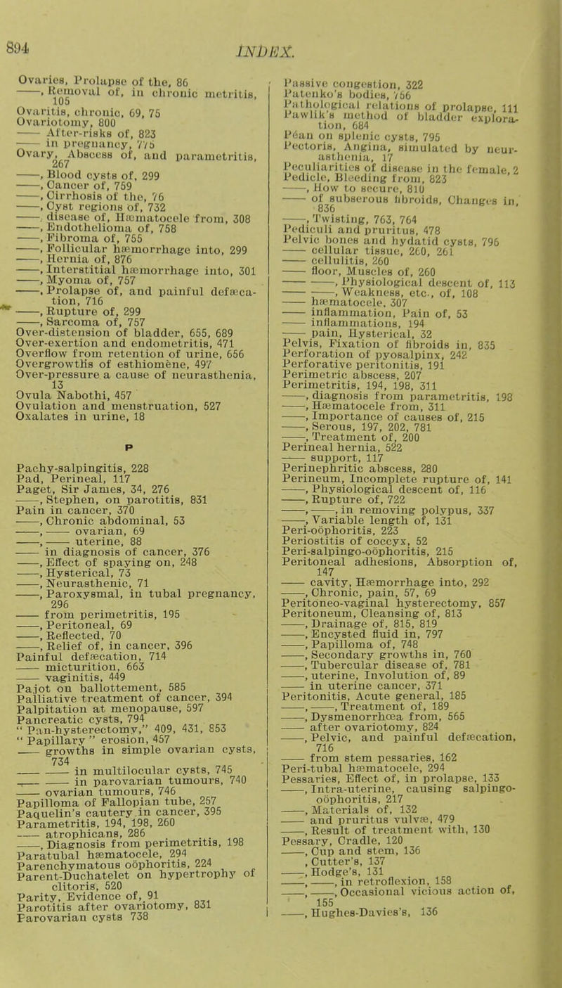 WlJHX. Ovaries, Prolapse of the. 86 • IVn'cuoval of- in ehrouic metritis, 105 Ovaritis, chronic, 69, 75 Ovariotomy, 800 After-riskB of, 823 in pregnancy, VV5 Ovary Abscess of, and parametritis, , Blood cysts of, 299 , Cancer of, 759 .Cirrhosis of the, 76 , Cyst regions of, 732 . disease of, Hematocele from, 308 , Endothelioma of, 758 , Fibroma of, 755 , Follicular hemorrhage into, 299 , Hernia of, 876 , Interstitial haemorrhage into, 301 , Myoma of, 757 , Prolapse of, and painful defeca- tion, 716 , Rupture of, 299 , Sarcoma of, 757 Over-distension of bladder, 655, 689 Over-exertion and endometritis, 471 Overflow from retention of urine, 656 Overgrowths of esthiomene, 497 Over-pressure a cause of neurasthenia, 13 Ovula Nabothi, 457 Ovulation and menstruation, 527 Oxalates in urine, 18 Pachysalpingitis, 228 Pad, Perineal, 117 Paget, Sir James, 34, 276 , Stephen, on parotitis, 831 Pain in cancer, 370 , Chronic abdominal, 53 , ovarian, 69 , ■ uterine, 88 in diagnosis of cancer, 376 , Effect of spaying on, 248 , Hysterical, 73 , Neurasthenic, 71 , Paroxysmal, in tubal pregnancy, 296 from perimetritis, 195 , Peritoneal, 69 , Reflected, 70 , Relief of, in cancer, 396 Painful defecation, 714 micturition, 663 vaginitis, 449 Pajot on ballottement, 585 Palliative treatment of cancer, 394 Palpitation at menopause, 597 Pancreatic cysts, 794  Pan-hysterectomy, 409, 431, 853  Papillary  erosion, 457 growths in simple ovarian cysts, 734 in multilocular cysts, 745 in parovarian tumours, 740 ovarian tumours, 746 Papilloma of Fallopian tube, 257 Paquelin's cautery in cancer, 395 Parametritis, 194, 198, 260 atrophicans, 286 . , , Diagnosis from perimetritis, 198 Paratubal hematocele, 294 Parenchymatous oophoritis, 224 Parent-Duchatelet on hypertrophy clitoris, 520 Parity, Evidence of, 91 Parotitis after ovariotomy, 831 Parovarian cysts 738 of Passive congestion, 322 Patenko's bodies, V56 Pathological relations of prolapse 111 Pavvhks method of bladder explora- tion, 684 Peau on splenic cysts, 795 Pectoris, Angina, simulated by neur- asthenia, 17 Peculiarities of disease in the female, 2 Pedicle, Bleeding from, 823 , How to secure, 810 of subserous libroids, Changes in, 836 , Twisting, 763, 764 Pediculi and pruritus, 478 Pelvic bones and hydatid cysts, 796 cellular tissue, 2C0, 261 cellulitis, 260 floor, Muscles of, 260 , Physiological descent of, 113 .Weakness, etc, of, 108 ha'matocele. 307 inflammation, Pain of, 53 inflammations, 194 pain, Hysterical, 32 Pelvis, Fixation of libroids in, 835 Perforation of pyosalpinx, 242 Perforative peritonitis, 191 Perimetric abscess, 207 Perimetritis, 194, 198, 311 , diagnosis from parametritis, 198 , Hematocele from, 311 , Importance of causes of, 215 , Serous, 197, 202, 781 , Treatment of, 200 Perineal hernia, 522 support, 117 Perinephritic abscess, 280 Perineum, Incomplete rupture of, 141 ——, Physiological descent of, 116 , Rupture of, 722 , , in removing polypus, 337 , Variable length of, 131 Perioophoritis, 223 Periostitis of coccyx, 52 Peri-salpingo-obphoritis, 215 Peritoneal adhesions, Absorption of, 147 cavity. Hemorrhage into, 292 , Chronic, pain, 57, 69 Peritoneo-vaginal hysterectomy, 857 Peritoneum, Cleansing of, 813 , Drainage of, 815, 819 , Encysted fluid in, 797 , Papilloma of, 748 , Secondary growths in, 760 , Tubercular disease of, 781 , uterine, Involution of, 89 in uterine cancer, 371 Peritonitis, Acute general, 185 , .Treatment of, 189 , Dysmenorrhcea from, 565 after ovariotomy, 824 , Pelvic, and painful defecation, 716 from stem pessaries, 162 Peri-tubal hematocele, 294 Pessaries, Effect of, in prolapse, 133 , Intra-uterine, causing salpingo- obphoritis, 217 , Materials of, 132 and pruritus vulve, 479 , Result of treatment with, 130 Pessary, Cradle, 120 , Cup and stem, 136 , Cutter's, 137 , Hodge's, 131 , in retroflexion, 158 -, Occasional vicious action of. 155 -, Hughes-Davies's, 136