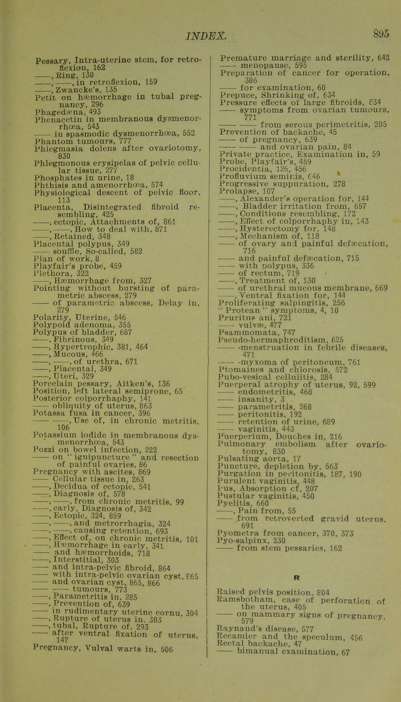 Pessary, Intra-uterine stein, for retro- flexion, 162 , Ring, 130 , , in retroflexion, 159 , Zwancke's, 135 Petit on haemorrhage in tubal preg- nancy, 296 Phagedena, 493 Phenacetin in membranous dysmenor- rhcea, 543 in spasmodic dysmenorrhcea, 552 Phantom tumours, 777 Phlegmasia dolens after ovariotomy, 830 Phlegmonous erysipelas of pelvic cellu- lar tissue, 277 Phosphates in urine, 18 Phthisis and amenorrhoea, 574 Physiological descent of pelvic floor, 113 Placenta, Disintegrated fibroid re- sembling, 425 . ectopic, Attachments of, 861 , , How to deal with, 871 , Retained, 348 Placental polypus, 349 souffle. So-called, 582 Plan of work, 8 Playfair's probe, 459 Plethora, 322 , Haemorrhage from, 327 Pointing without bursting of para,- metric abscess, 279 of parametric abscess, Delay in, 279 Polarity, Uterine, 546 Polypoid adenoma, 355 Polypus of bladder, 687 , Fibrinous, 3^9 .Hypertrophic, 381, 464 .Mucous, 466 , , of urethra, 671 , Placental, 349 , Uteri, 329 Porcelain pessary, Aitken's, 136 Position, left lateral semiprone, 65 Posterior colporrhaphy, 141 obliquity of uterus, 863 PotaBsa fusa in cancer, 396 , Use of, in chronic metritis, 106 Potassium iodide in membranous dys- menorrhcea, 543 Pozzi on bowel infection, 222 on  ignipuncture  and resection of painful ovaries, 86 Pregnancy with ascites, 869 —— Cellular tissue in, 263 , Decidua of ectopic, 541 , Diagnosis of, 578 , , from chronic metritis, 99 , early, Diagnosis of, 342 -, Ectopic, 324, 859 , , and metrorrhagia, 324 , , causing retention, 693 , Effect of, on chronic metritis, 101 , Hemorrhage in early, 341 and haemorrhoids, 718 , Interstitial, 303 and intra-pelvic fibroid, 864 with intra-pelvic ovarian cyst, 865 and ovarian cyst, 865, 866 tumours, 773 , Parametritis in. 285 . Prevention of, 639 in rudimentary uterine cornu, 304 , Rupture of uterus in. 303 , tubal, Rupture of, 293 ai47r VCntral flxation of uterus, Pregnancy, Vulval warts in, 506 Premature marriage and sterility, 642 menopause, 595 Preparation of cancer for operation, 386 ■ for examination, 60 Prepuce, Shrinking of, 634 Pressure effects of large fibroids, 834 symptoms from ovarian tumours, 771 from serous perimetritis, 205 Prevention of backache, 45 of pregnancy, 639 and ovarian pain, 84 Private practice, Examination in, 59 Probe, Playfair's, 459 Procidentia, 125, 456 Profluvium semiras, 646 Progressive suppuration, 278 Prolapse, 107 ——.Alexander's operation for, 144 , Bladder irritation from, 657 .Conditions resembling, 172 .Effect of colporrhaphy in, 143 , Hysterectomy for, 148 , Mechanism of, 118 of ovary and painful defalcation, 716 and painful defalcation, 735 ■ with polypus, 336 of rectum, 719 , Treatment of, 130 of urethral mucous membrane, 669 .Ventral fixation for, 144 Proliferating salpingitis, 256  Protean  symptoms, 4, 10 Pruritus ani, 721 vulvae, 477 Psammomata, 747 Pseudo-hermaphroditism, 625 menstruation in febrile diseases, 471 myxoma of peritoneum, 761 Ptomaines and chlorosis, 572 Pubo-vesical cellulitis, 284 Puerperal atrophy of uterus, 92, 599 endometritis, 468 insanity, 3 parametritis, 268 peritonitis, 192 retention of urine, 689 vaginitis, 443 Puerperium, Douches in, 216 Pulmonary embolism after ovario- tomy, 830 Pulsating aorta, 17 Puncture, depletion by, 563 Purgation in peritonitis, 187, 190 Purulent vaginitis, 448 Pus, Absorption cf, 207 Pustular vaginitis, 450 Pyelitis, 660 , Pain from, 55 from retroverted gravid uterus, 691 Pyometra from cancer, 370, 373 Pyo-salpinx, 250 from stem pessaries, 162 Raised pelvis position. 804 Ramsbotham, case of perforation of the uterus, 405 on mammary signs of pregnancy, 579 Raynaud's disease, 577 Recamier and the speculum, 456 Rectal backache, 47 bimanual examination, 67