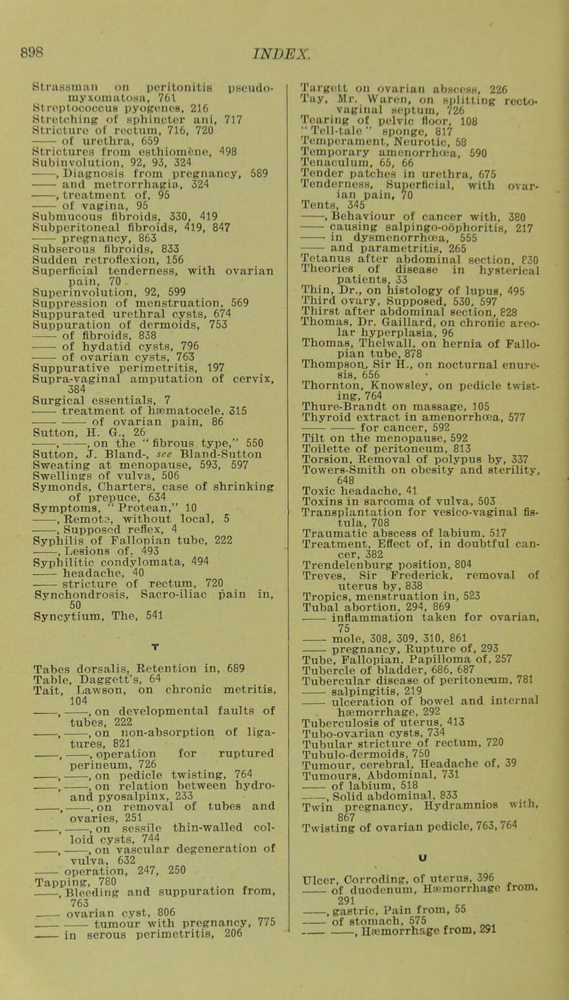 StraBsmaa on peritonitis pseudo- myxomatosa, 761 streptococcus pyogenes, 216 Stretching of sphincter ani, 717 Stricture of rectum, 716, 720 of urethra, 659 Strictures from esthiomene, 198 Subinvolution, 92, 93, 324 , Diagnosis from pregnancy, 589 and metrorrhagia, 324 , treatment of, 95 of vagina, 95 Submucous fibroids, 330, 419 Subperitoneal fibroids, 419, 847 pregnancy, 863 Subserous fibroids, 833 Sudden retroflexion, 156 Superficial tenderness, with ovarian pain, 70 Superinvolution, 92, 599 Suppression of menstruation, 569 Suppurated urethral cysts, 674 Suppuration of dermoids, 753 —— of fibroids, 838 of hydatid cysts, 796 of ovarian cysts, 763 Suppurative perimetritis, 197 Supra-vaginal amputation of cervix, 384 Surgical essentials, 7 treatment of hematocele. 315 —— of ovarian pain, 86 Sutton, H. G., 26 , , on the  fibrous type, 550 Sutton, J. Bland-, see Bland-Sutton Sweating at menopause, 593, 597 Swellings of vulva, 506 Symonds, Charters, case of shrinking of prepuce, 634 Symptoms, Protean, 10 , Remota, without local, 5 , Supposed reflex, 4 Syphilis of Fallopian tube, 222 , Lesions of. 493 Syphilitic condylomata, 494 headache, 40 stricture of rectum, 720 Synchondrosis, Sacro-iliac pain in, 50 Syncytium, The, 541 Tabes dorsalis, Retention in, 689 Table, Daggett's, 64 Tait, Lawson, on chronic metritis, 104 , , on developmental faults of tubes, 222 on non-absorption of liga- tures, 821 , operation for ruptured perineum, 726 , on pedicle twisting, 764 on relation between hydro- and pyosalpinx, 233 , on removal of tubes and ovaries, 251 , on sessile thin-walled col- loid cysts, 744 , on vascular degeneration of vulva, 632 operation, 247, 250 Tapping, 780 .Bleeding and suppuration from, 763 . ovarian cyst, 806 ; . tumour with pregnancy, 775 in serous perimetritis, 206 Targett on ovarian abscess, 226 Tay, Mr. Waren, on splitting recto- vaginal septum, 726 Tearing of pelvic floor, 108  Tell-tale  sponge, 817 Temperament, Neurotic, 58 Temporary amenorrhea, 590 Tenaculum, 65, 66 Tender patches in urethra, 675 Tenderness, Superficial, with ovar- ian pain, 70 Tents, 345 , Behaviour of cancer with, 380 causing salpingo-oophoritis, 217 1 in dysmenorrhea, 555 and parametritis, 265 Tetanus after abdominal section, 830 Theories of disease in hysterical patients, 33 Thin, Dr., on histology of lupus, 495 Third ovary, Supposed, 530, 597 Thirst after abdominal section, 828 Thomas, Dr. Gaillard, on chronic areo- lar hyperplasia, 96 Thomas, Thehvall, on hernia of Fallo- pian tube, 878 Thompson., Sir H., on nocturnal enure- sis, 656 Thornton, Knowsley, on pedicle twist- ing, 764 Thure-Brandt on massage, 105 Thyroid extract in amenorrhoea, 577 for cancer, 592 Tilt on the menopause, 592 Toilette of peritoneum, 813 Torsion, Removal of polypus by, 337 Towers-Smith on obesity and sterility, 648 Toxic headache, 41 Toxins in sarcoma of vulva, 503 Transplantation for vesico-vaginal fis- tula, 708 Traumatic abscess of labium, 517 Treatment, Effect of, in doubtful can- cer, 382 Trendelenburg position, 804 Treves, Sir Frederick, removal of uterus by, 838 Tropics, menstruation in, 523 Tubal abortion, 294, 869 inflammation taken for ovarian, 75 mole, 308, 309, 310, 861 pregnancy, Rupture of, 293 Tube, Fallopian. Papilloma of, 257 Tubercle of bladder, 686, 687 Tubercular disease of peritoneum, 781 salpingitis, 219 ulceration of bowel and internal haemorrhage, 292 Tuberculosis of uterus. 413 Tubo-ovarian cysts, 734 Tubular stricture of rectum, 720 Tubulo-dermoids, 750 Tumour, cerebral. Headache of, 39 Tumours, Abdominal, 731 of labium, 518 , Solid abdominal. 833 , Twin pregnancy, Hydramnios witli, 867 Twisting of ovarian pedicle, 763,764 Ulcer, Corroding, of uterus, 396 of duodenum, Hemorrhage from, 291 , gastric, Pain from, 55 of stomach, 575 , Hemorrhage from, 291