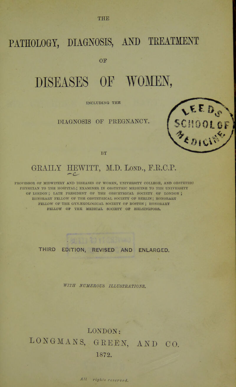 PATHOLOGY, DIAGNOSIS, AND TEEATMENT OF DISEASES OF WOMEN, INCLUDING THE DIAGNOSIS OF PREGNANCY. BY GEAILY HEWITT, M.D. LoND., F.R.C.P. PKOl'ESSOR OF MIDWIFERY AND DISEASES OP WOltEN, UNIVERSITY COLLEGE, AND OBSTETRIO PHYSICIAN TO THE HOSPITAL; EXAMINER IN OBSTETRIC MEDICINE TO THE UNlVEItSTTY OF LONDON ; LATE PRESIDENT OP THE OBS I KrHICAL SOCIETY OF LONDON ; HONORARY FELLOW OP THE OBSTETRICAL SOCIETY OP BERLIN; HONORARY FELLOW OP THE GYNJEKOLOGICAL SOCIETY OF BOSTON ; HONORARY FELLOW OF THE MEDICAL SOdETY OF HELSINGFORS. THIRD EDITION, REVISED AND ENLARGED. WITE NUMEROUS ILLUSTRATIONS. LONDON: LONGMANS, GEEEN, AND CO. 1872. AH rights reserved.