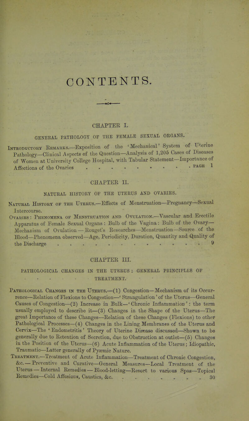 CONTENTS. ■■■■ »o« CHAPTER I. GENERAL PATHOLOGY OF THE FEMALE SEXUAL ORGANS. Introductory Remabks.—Exposition of the 'Mechanical' System of Uterine Pathology—Clinical Aspects of the Qiiestion—Analysis of 1,205 Cases of Diseases of Women at University College Hospital, with Tabular Statement—Importance of Affections of the Ovaries ^^^^ ^ CHAPTER II. NATURAL HISTORY OP THE UTERUS AND OVARIES. Natueal History of the Uterus.—Effects of Menstruation—Pregnancy—Sexual Intercourse. OvAHiEs: Phenomena of Menstruation and Ovtilation.—Vascular and Erectile Apparatus of Female Sexual Organs : Bulb of the Vagina: Bulb of the Ovary- Mechanism of Ovulation — Rouget's Researches—Menstruation—Source of the Blood—Phenomena observed—Age, Periodicity, Duration, Quantity and Quality of the Discharge . 9 CHAPTER III. PATHOLOGICAL CHANGES IN THE UTERUS : GENERAL PBINCIPLES OF TREATMENT. Pathological Changes in the Uterus.—(1) Congestion—Mechanism of its Occur- rence—Relation of Flexions to Congestion—' Strangulation' of the Uterus—General Causes of Congestion—(2) Increase in Bulk—'Chronic Inflammation ': the term usually employed to describe it—(3) Changes in the Shape of the Uterus—The great Importance of these Changes—Relation of these Changes (Flexions) to other Pathological Processes—(4) Changes in the Lining Membranes of the Uterus and Cervix—The ' Endometritis' Theory of Uterine Disease discussed—Shown to be generally due to Retention of Secretion, due to Obstruction at outlet—(6) Changes in the Position of the Uterus—(6) Acute Inflammation of the Uterus ; Idiopathic, Traumatic—Latter generally of Pysemic Nature. Treatment.—Treatment of Acute Inflammation—Treatment of Chronic Congestion, &c. — Preventive and Curative—General Measures—Local Treatment of the Uterus — Internal Remedies — Blood-letting—Resort to various Spas—Topical Remedies—Cold Affusiocs, Caustics, &c 30