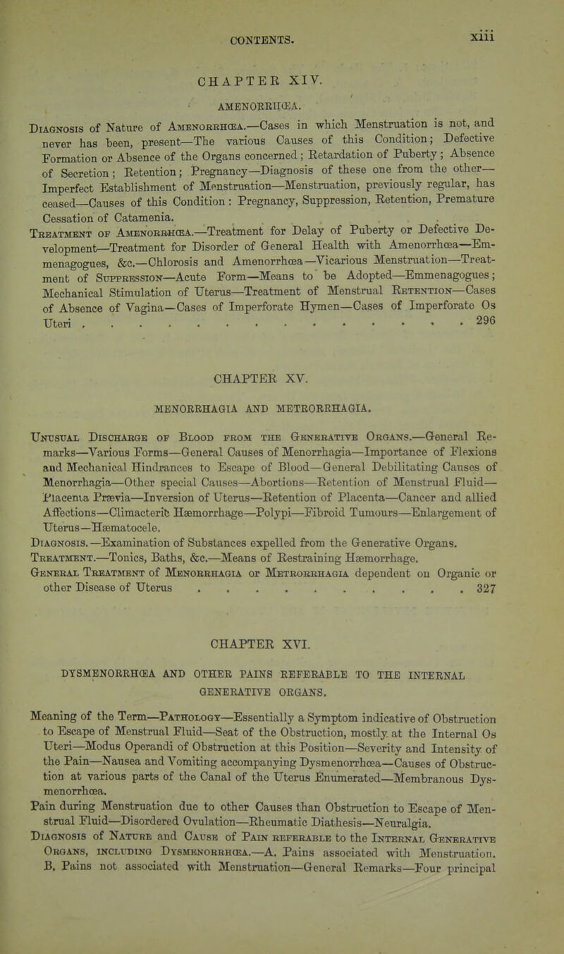 CHAPTEE XIV. AMENORRUiEA. Diagnosis of Nature of Amenorehoea.—Cases in -whicli Menstruation is not, and never has been, present—The various Causes of this Condition; Defective Formation or Absence of the Organs concerned ; Eetardation of Puberty; Absence of Secretion ; Ketention; Pregnancy—Diagnosis of these one from the other- Imperfect Establishment of Menstruation—Menstruation, previously regular, has ceased—Causes of this Condition: Pregnancy, Suppression, Ketention, Premature Cessation of Catamenia, , . , _ Treatment of Amenorr«cea.—Treatment for Delay of Puberty or Defective De- velopment—Treatment for Disorder of General Health with Amenorrhcea—Em- menagogues, &c.—Chlorosis and Amenorrhcea—Vicarious Menstniation—Treat- ment of Suppression—Acute Form—Means to be Adopted—Emmenagogues; Mechanical Stimulation of Uterus—Treatment of Menstrual Eetention—Cases of Absence of Vagina—Cases of Imperforate Hymen—Cases of Imperforate Os Uteri . 296 CHAPTEE XV. MENORRHAGIA AND METRORRHAGIA, Untisual Discharge of Blood from the Generative Organs.—General Re- marks—^Various Forms—General Causes of Menorrhagia—Importance of Flexions and Mechanical Hindrances to Escape of Blood—General Debilitating Causes of Menorrhagia—Other special Causes—Abortions—Eetention of Menstrual Fluid— Placenta Prsevia—Inversion of Uterus—Eetention of Placenta—Cancer and allied AiFections—Climacterife Haemorrhage—Polypi—Fibroid Tumours—Enlargement of Uterus—Hsematocele. Diagnosis.—Examination of Substances expelled from the Generative Organs. Treatment.—Tonics, Baths, &c.—Means of Eestraining Haemorrhage. General Trbatjdent of Menorrhagia or Metrorrhagl4. dependent on Organic or other Disease of Uterus 327 CHAPTEE XVI. DTSMENORRHCEA AND OTHER PAINS REFERABLE TO THE INTERNAL GENERATIVE ORGANS. Meaning of the Term—Pathology—Essentially a Symptom indicative of Obstruction to Escape of Menstrual Fluid—Seat of the Obstruction, mostly, at the Internal Os Uteri—Modus Operandi of Obstruction at this Position—Severity and Intensity of the Pain—Nausea and Vomiting accompanying Dysmenorrhoea—Causes of Obstruc- tion at various parts of the Canal of the Uterus Enumerated—Membranous Dvs- menorrhcea. ^ Pain during Menstruation due to other Causes than Obstruction to Escape of Men- strual Fluid—Disordered Ovulation—Eheumatie Diathesis—Neuralgia. Diagnosis of Nature and Cause of Pain referable to the Internal Generative Organs, including Dysmenorrhcea.—A. Pains associated witJi Menstruation. B. Pains not associated with Menstruation—General Ecmarks—Four principal