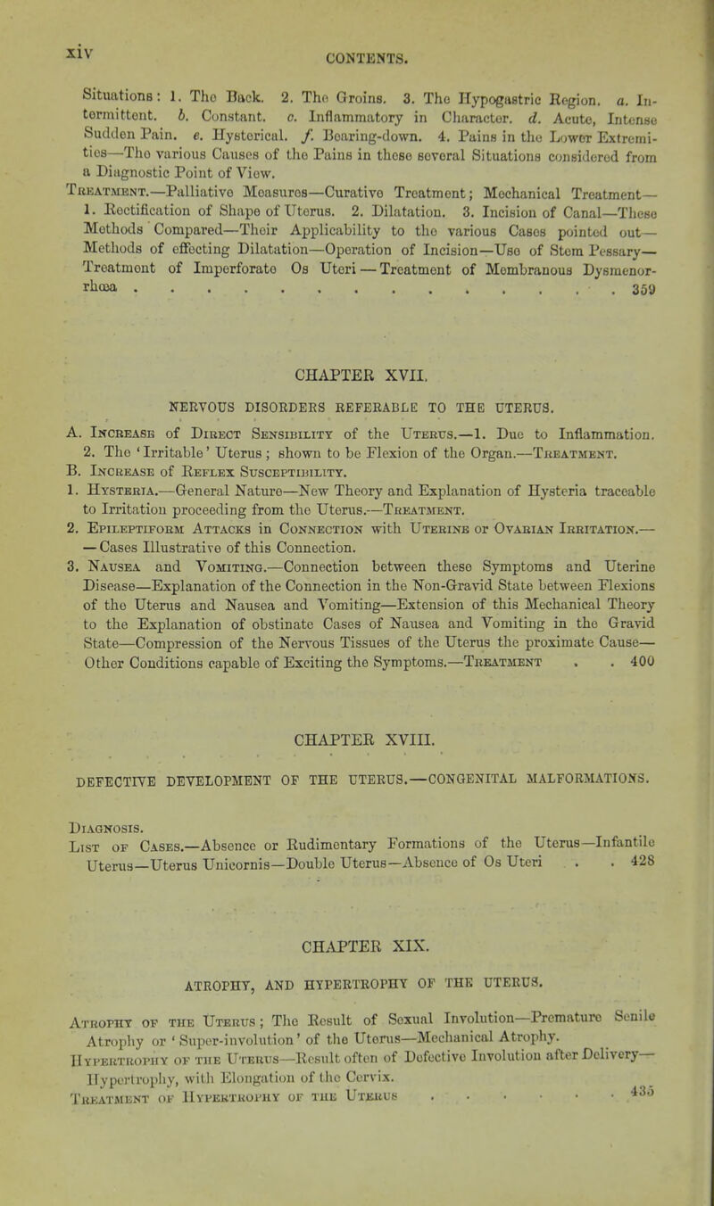 CONTENTS. Situations: 1. The Back. 2. Tho Groins. 3. Tho Hypogastric Region, a. lu- tormittont. b. Constant, o. Inflammatory in Character, d. Acute, Intense Sudden Pain. e. Hysterical. /. Boaring-down, 4, Pains in tlie Lower Extremi- ties—Tho various Causes of tlio Pains in these several Situations considered from a Diagnostic Point of View. Treatment.—Palliative Measures—Curative Treatment; Mechanical Treatment— 1. Eoctification of Shape of Uterus. 2. Dilatation. 3. Incision of Canal—These Methods Compared—Their Applicability to tho various Cases pointed out- Methods of effecting Dilatation—Operation of Incision—Use of Stem Pessary— Treatment of Imperforate Os Uteri — Treatment of Membranous Dysraenor- rhcea 359 CHAPTER XVII. NERVOUS DISOEDEES EEFEEABLE TO THE UTERUS. A. Increase of Direct Sensibility of the Uterus.—1. Due to Inflammation. 2. Tho ' Irritable' Uterus ; shown to be Flexion of the Organ.—Treatment. B. Increase of Reflex Susceptibility. 1. Hysteria.—General Nature—New Theory and Explanation of Hysteria traceable to Irritation proceeding from the Uterus.—Treatment. 2. Epileptiform Attacks in Connection with Uterine or Ovarian Irritation.— — Cases Illustrative of this Connection. 3. Nausea and Vomiting.—Connection between these Symptoms and Uterine Disease—Explanation of the Connection in the Non-Gravid State between Flexions of tho Uterus and Nausea and Vomiting—Extension of this Mechanical Theory to the Explanation of obstinate Cases of Nausea and Vomiting in the Gravid State—Compression of the Nervous Tissues of the Uterus the proximate Cause— Other Conditions capable of Exciting the Symptoms.—Treatment . . 400 CHAPTER XVIII. DEFECTIYE DEVELOPMENT OF THE UTERUS.—CONGENITAL MALFORMATIONS. Diagnosis. List of Cases.—Absence or Rudimentary Formations of the Uterus—Infantile Uterus—Uterus Unicornis—Double Uterus—Absence of Os Uteri . . 428 CHAPTER XIX. ATROPHY, AND HYPERTROPHY OF THE UTERUS. Atrophy of the Uterus; Tlio Result of Sexual Involution—Premature Senile Atrophy or ' Super-involution' of the Uterus—Mechanical Atrophy. Hypertrophy of the Uterus—Result often of Defective Involution after Deli very— Hypertrophy, with Elongation of the Cervix. Treatment of Hypertrophy of the Uterus