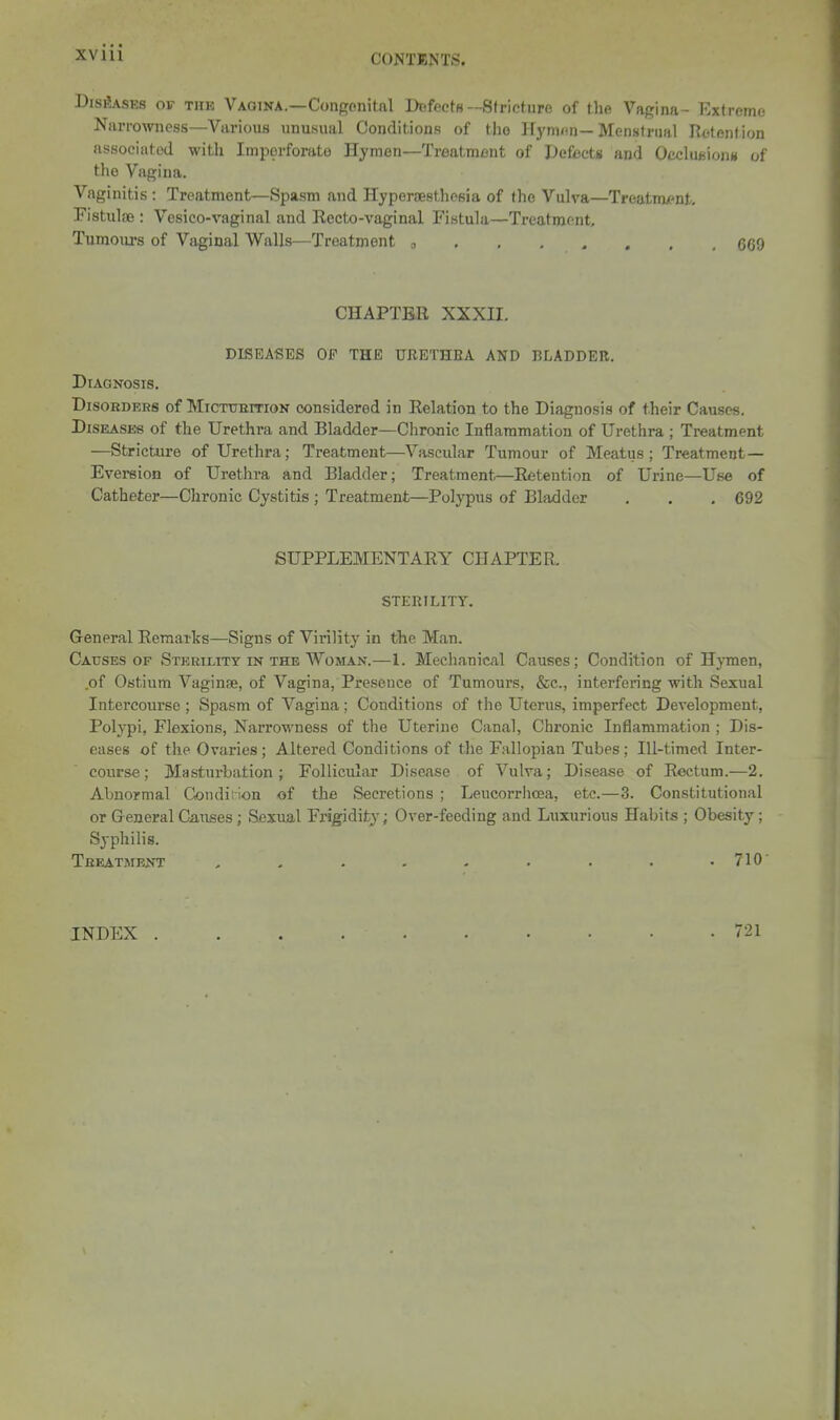 C0NT11^'TS. Diseases of thk Vaqina.—Congenital Defects--Stricture of the Vagina- Extreme Narrowness—Various unusual Conditions of the Hymen—Menslriial Retention associated with Imperforate Hymen—Treatment of Defects and O/^cluftiojiH of the Vagina. Vaginitis : Treatment—Spasm and Hypersesthesia of the Vulva—Treatnu'nt, Fistulas: Vesico-vaginal and Recto-vaginal Fistula—Treatment, Tumours of Vaginal Walls—Treatment □ 6G9 CHAPTER XXXU. DISEASES OF THE URETHRA AND BLADDER. Diagnosis. Disorders of MiCTtnimoN considered in Relation to the Diagnosis of their Causes. Diseases of the Urethra and Bladder—Chronic Inflammation of Urethra ; Treatment —Stricture of Urethra; Treatment—Vascular Tumour of Meatus; Treatment— Eversion of Urethra and Bladder; Treatment—Retention of Urine—Use of Catheter—Chronic Cystitis ; Treatment—Polypus of Bladder . . . 692 SUPPLEMENTARY CHAPTER. STERILITY. General Remarks—Signs of Virility in the Man. Causes OF Sterility in the Woman.—1. Mechanical Causes; Condition of Hymen, .of Ostium Vaginae, of Vagina, Presence of Tumours, &c., interfering with Sexual Intercourse ; Spasm of Vagina; Conditions of the Uterus, imperfect Development, Polypi, Flexions, Narrowness of the Uterine Canal, Chronic Inflammation ; Dis- eases of the Ovaries; Altered Conditions of the Fallopian Tubes; Ill-timed Inter- course; Masturbation; Follicular Disease of Vulva; Disease of Rectum.—2. Abnormal Condi; ion of the Secretions ; LeucorrIia3a, etc.—3. Constitutional or General Causes ; Sexual Frigidity; Over-feeding and Luxurious Habits ; Obesity; Syphilis. Treatment . . . . - . . . .710 INDEX . 721