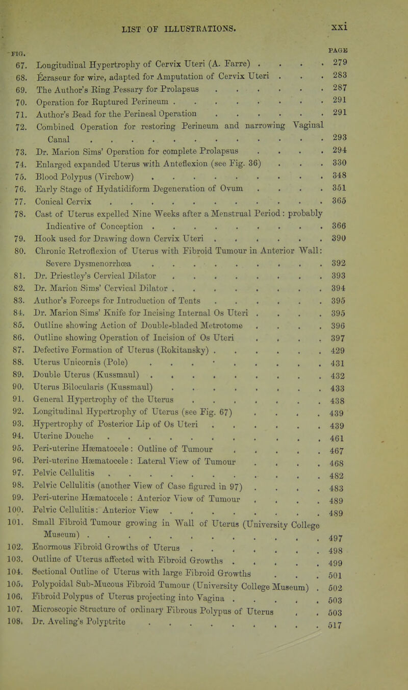 67. Longitudioal Hypertrophy of Cervix Uteri (A. Farre) .... 279 68. Ecrasour for wire, adapted for Amputation of Cervix Uteri . . . 283 69. The Author's Eing Pessary for Prolapsus 287 70. Operation for Euptured Perineum 291 71. Author's Bead for the Perineal Operation 291 72. Combined Operation for restoring Perineum and narrowing Vaginal Canal 293 73. Dr. Marion Sims' Operation for complete Prolapsus .... 294 74. Enlarged expanded Uterus with Anteflexion (see Fig. 36) . . . 330 75. Blood Polypus (Virchow) 348 ■ 76. Early Stage of Hydatidiform Degeneration of Ovum . . . .361 77. Conical Cervix 365 78. Cast of Uterus expelled Nine Weeks after a Menstrual Period : probably Indicative of Conception ......... 366 79. Hook used for Drawing down Cervix Uteri 390 80. Chronic Eetroflexion of Uterus with Fibroid Tumour in Anterior Wall: Severe Dysmenorrhcea . . . . . . . . . 392 81. Dr. Priestley's Cervical Dilator 393 82. Dr. Marion Sims' Cervical Dilator 394 83. Author's Forceps for Introduction of Tents 395 84. Dr. Marion Sims' Knife for Incising Internal Os Uteri .... 395 85. Outline showing Action of Double-bladed Metrotome .... 396 86. Outline showing Operation of Incision of Os Uteri .... 397 87. Defective Formation of Uterus (Eokitansky) ...... 429 88. Uterus Unicornis (Pole) . . . • 431 89. Double Uterus (Kussmaul) 432 90. Uterus Bilocularis (Kussmaul) ........ 433 91. General Hypertrophy of the Uterus 438 92. Longitudinal Hypertrophy of Uterus (see Fig. 67) .... 439 93. Hypertrophy of Posterior Lip of Os Uteri 439 94. Uterine Douche ........ ... 461 95. Peri-uterine Hsematocele : Outline of Tumour 467 96. Peri-uterine Hsematocele : Lateral View of Tumoxir .... 468 97. Pelvic Cellulitis 482 98. Pelvic Cellulitis (another View of Case figured in 97) . . . . 433 99. Peri-uterine Hsematocele : Anterior View of Tumour .... 489 100. Pelvic Cellulitis: Anterior View 4g9 101. Small Fibroid Tumour growing in Wall of Uterus (University College Museum) 102. Enormous Fibroid Growths of Uterus 493 103. Outline of Uterus affected with Fibroid Growths .... 499 104. Sectional Outline of Uterus with large Fibroid Growths . . .501 105. Polypoidiil Sub-Mucous Fibroid Tumour (University College Museum) . 502 106. Fibroid Polypus of Uterus projecting into Vagina 503 107. Microscopic Structure of ordinary Fibrous Polypus of Uterus . . 603 108. Dr. Aveling's Polyptrite