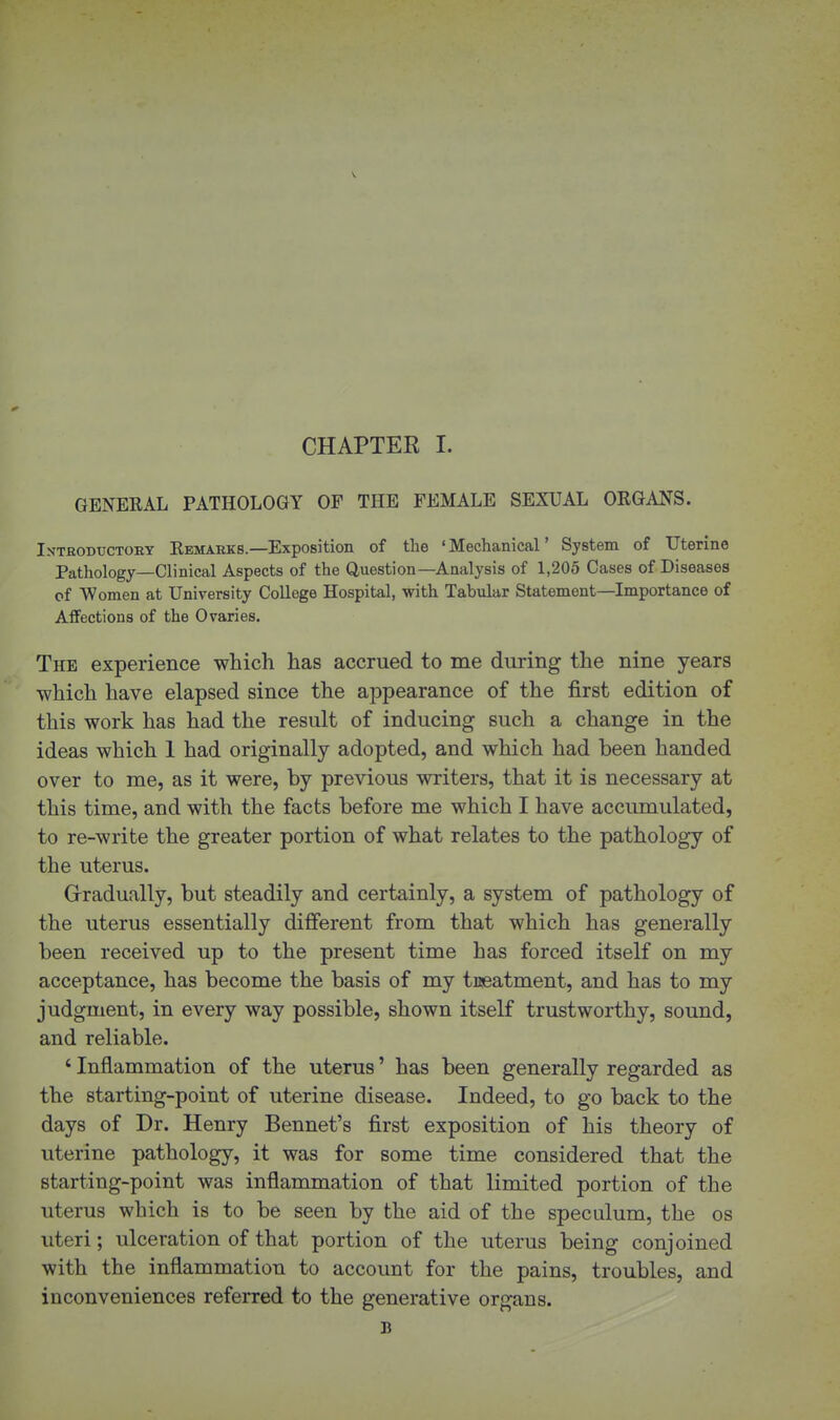 GENERAL PATHOLOGY OF THE FEMALE SEXUAL ORGANS. Introbuctoey Remarks.—Exposition of the 'Mechanical' System of Uterine Pathology—Clinical Aspects of the Question—Analysis of 1,205 Cases of Diseases of Women at University College Hospital, with Tabular Statement—Importance of Affections of the Ovaries. The experience which has accrued to me during the nine years which have elapsed since the appearance of the first edition of this work has had the result of inducing such a change in the ideas which 1 had originally adopted, and which had been handed over to me, as it were, by previous writers, that it is necessary at this time, and with the facts before me which I have accumulated, to re-write the greater portion of what relates to the pathology of the uterus. Grradually, but steadily and certainly, a system of pathology of the uterus essentially different from that which has generally been received up to the present time has forced itself on my acceptance, has become the basis of my tneatment, and has to my judgment, in every way possible, shown itself trustworthy, sound, and reliable. ' Inflammation of the uterus' has been generally regarded as the starting-point of uterine disease. Indeed, to go back to the days of Dr. Henry Bennet's first exposition of his theory of uterine pathology, it was for some time considered that the starting-point was inflammation of that limited portion of the uterus which is to be seen by the aid of the speculum, the os uteri; ulceration of that portion of the uterus being conjoined with the inflammation to account for the pains, troubles, and inconveniences referred to the generative organs. B