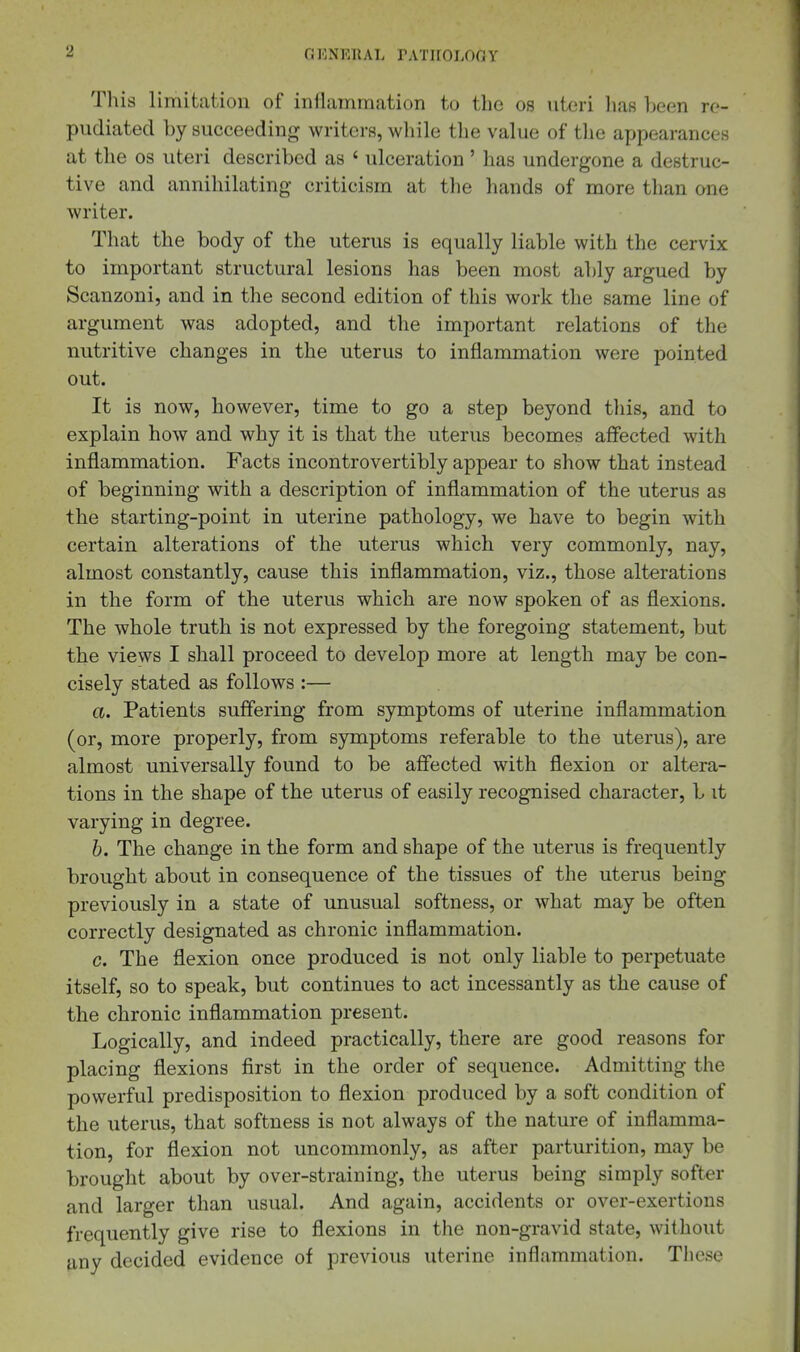 This limitation of inilammation to the os uteri has been re- pudiated by succeeding writers, while the value of the appearances at the OS uteri described as ' ulceration' has undergone a destruc- tive and annihilating criticism at tlie hands of more than one writer. That the body of the uterus is equally liable with the cervix to important structural lesions has been most ably argued by Scanzoni, and in the second edition of this work the same line of argument was adopted, and the important relations of the nutritive changes in the uterus to inflammation were pointed out. It is now, however, time to go a step beyond tliis, and to explain how and why it is that the uterus becomes affected with inflammation. Facts incontrovertibly appear to show that instead of beginning with a description of inflammation of the uterus as the starting-point in uterine pathology, we have to begin with certain alterations of the uterus which very commonly, nay, almost constantly, cause this inflammation, viz., those alterations in the form of the uterus which are now spoken of as flexions. The whole truth is not expressed by the foregoing statement, but the views I shall proceed to develop more at length may be con- cisely stated as follows :— a. Patients suffering from symptoms of uterine inflammation (or, more properly, from symptoms referable to the uterus), are almost universally found to be affected with flexion or altera- tions in the shape of the uterus of easily recognised character, b it varying in degree. b. The change in the form and shape of the uterus is frequently brought about in consequence of the tissues of the uterus being previously in a state of unusual softness, or what may be often correctly designated as chronic inflammation. c. The flexion once produced is not only liable to perpetuate itself, so to speak, but continues to act incessantly as the cause of the chronic inflammation present. Logically, and indeed practically, there are good reasons for placing flexions first in the order of sequence. Admitting the powerful predisposition to flexion produced by a soft condition of the uterus, that softness is not always of the nature of inflamma- tion, for flexion not uncommonly, as after parturition, may be brought about by over-straining, the uterus being simply softer and larger than usual. And again, accidents or over-exertions frequently give rise to flexions in the non-gravid state, without any decided evidence of previous uterine inflammation. These