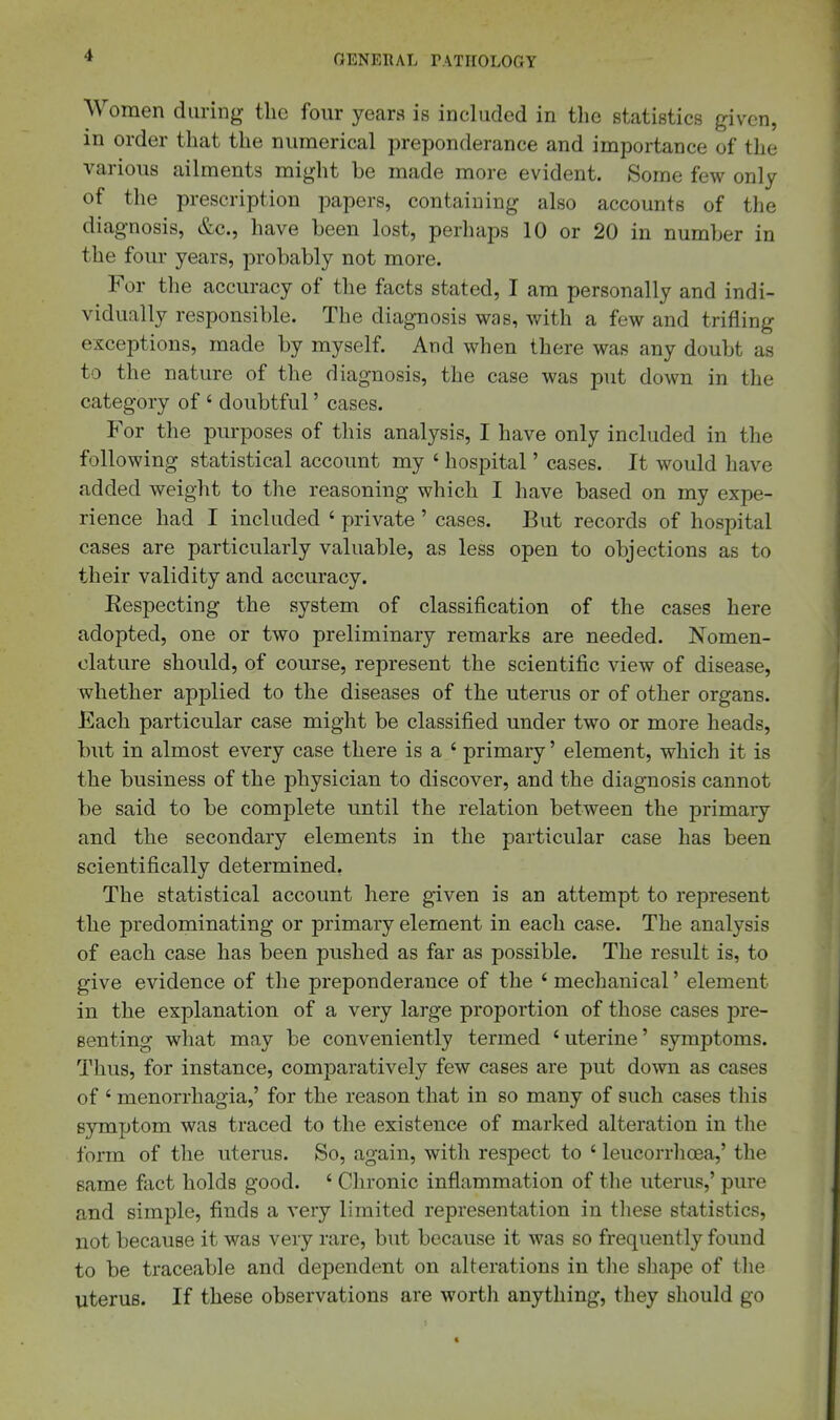 Women during the four years is included in the statistics given, in order that the numerical preponderance and importance of the various ailments might be made more evident. Some few only of the prescription papers, containing also accounts of the diagnosis, &c., have been lost, perliaps 10 or 20 in number in the four years, probably not more. For the accuracy of the facts stated, I am personally and indi- vidually responsible. The diagnosis was, with a few and trifling exceptions, made by myself. And when there was any doubt as to the nature of the diagnosis, the case was put down in the category of ' doubtful' cases. For the purposes of this analysis, I have only included in the following statistical account my ' hospital' cases. It would have added weight to the reasoning which I have based on my expe- rience had I included ' private' cases. But records of hospital cases are particularly valuable, as less open to objections as to their validity and accuracy. Eespecting the system of classification of the cases here adopted, one or two preliminary remarks are needed. Nomen- clature should, of course, represent the scientific view of disease, whether applied to the diseases of the uterus or of other organs. Each particular case might be classified under two or more heads, but in almost every case there is a ' primary' element, which it is the business of the physician to discover, and the diagnosis cannot be said to be complete until the relation between the primary and the secondary elements in the particular case has been scientifically determined, The statistical account here given is an attempt to represent the predominating or primary element in each case. The analysis of each case has been pushed as far as possible. The result is, to give evidence of the preponderance of the 'mechanical' element in the explanation of a very large proportion of those cases jDre- senting what may be conveniently termed 'uterine' symptoms. Thus, for instance, comparatively few cases are put down as cases of ' monorrhagia,' for the reason that in so many of such cases tliis symptom was traced to the existence of marked alteration in the form of the uterus. So, again, with respect to ' leucorrlioea,' the same fact holds good. ' Chronic inflammation of tlie uterus,' pure and simple, finds a very limited representation in tliese statistics, not because it was very rare, but because it was so frequently found to be traceable and dependent on alterations in the sliape of the uterus. If these observations are worth anything, they should go