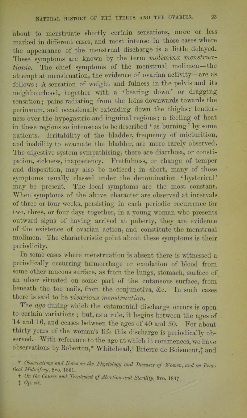 about to menstruate shortly certain sensations, more or less marked in different eases, and most intense in those cases where the appearance of the menstrual discharge is a little delayed. These symptoms are known by the term molimina menstrua- tionis. The chief symptoms of the menstrual molimen—the attempt at menstruation, the evidence of ovarian activity—are as follows : A sensation of weight and fulness in the pelvis and its neighbourhood, together with a 'bearing down' or dragging sensation; pains radiating from the loins downwards towards the perinsemn, and occasionally extending down the thighs; tender- ness over the hypogastric and inguinal regions; a feeling of heat in these regions so intense as to be described ' as biu'ning' by some patients. Irritability of the bladder, frequency of micturition, and inability to evacuate the bladder, are more rarely observed. The digestive system sympathising, there are diarrhoea, or consti- pation, sickness, inappetency. Fretfulness, or change of temper and disposition, may also be noticed ; in short, many of those symptoms usually classed under the denomination ' hysterical' may be present. The local symptoms are the most constant. When symptoms of the above character are observed at intervals of three or four weeks, persisting in each periodic recurrence for two, three, or four days together, in a young woman who presents outward signs of having arrived at puberty, they are evidence of the existence of ovarian action, and constitute the menstrual molimen. The characteristic point about these symptoms is their periodicity. In some cases where menstruation is absent there is witnessed a periodically occurring hjemorrhage or exudation of blood from some other mucous surface, as from the lungs, stomach, surface of an ulcer situated on some part of the cutaneous siuface, from beneath the toe nails, from the conjunctiva, &c. In such cases there is said to be vicarious menstruation. The age during which the catamenial discharge occurs is open to certain variations ; but, as a rule, it begins between the ages of 14 and 16, and ceases between the ages of 40 and 50. For about thirty years of the woman's life this discharge is periodically ob- served. With reference to the age at which it commences, we have observations by Eoberton,* Whitehead,! Brierre de Boismont,^ and ^ Obscrvatinns and Notes on the Physiolog^j and Diseases of Women, and on Trac- tical Midwifery, 8vo. 1851. t On the Causes and Treatment of Abortion and Stenlity, 8vo. 1847. \ Op. cit.