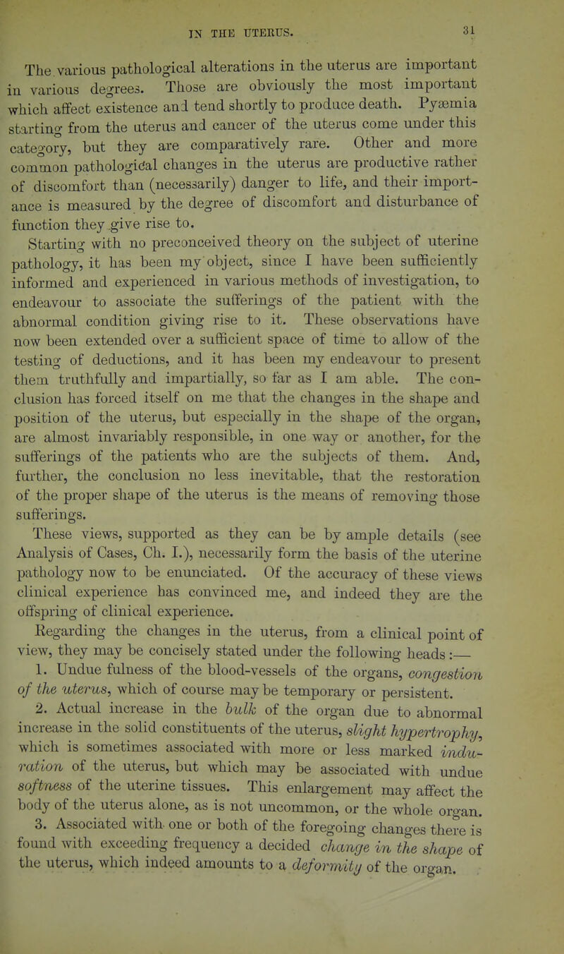 The various pathological alterations in the uterus are important in various degrees. Those are obviously the most important which affect existence and tend shortly to produce death. Pyaemia startincy from the uterus and cancer of the uterus come under this category, but they are comparatively rare. Other and more common pathological changes in the uterus are productive rather of discomfort than (necessarily) danger to life, and their import- ance is measured by the degree of discomfort and disturbance of function they .give rise to. Starting with no preconceived theory on the subject of uterine pathology, it has been my'object, since I have been sufficiently informed and experienced in various methods of investigation, to endeavour to associate the sufferings of the patient with the abnormal condition giving rise to it. These observations have now been extended over a sufficient space of time to allow of the testing of deductions, and it has been my endeavour to present them truthfully and impartially, so far as I am able. The con- clusion has forced itself on me that the changes in the shape and position of the uterus, but especially in the shape of the organ, are almost invariably responsible, in one way or another, for the sufferings of the patients who are the subjects of them. And, further, the conclusion no less inevitable, that the restoration of the proper shape of the uterus is the means of removing those sufferings. These views, supported as they can be by ample details (see Analysis of Cases, Ch. I.), necessarily form the basis of the uterine pathology now to be enunciated. Of the accuracy of these views clinical experience has convinced me, and indeed they are the offspring of clinical experience. Eegarding the changes in the uterus, from a clinical point of view, they may be concisely stated under the following heads: 1. Undue fulness of the blood-vessels of the organs, congestion of the uterus, which of course may be temporary or persistent. 2. Actual increase in the hulk of the organ due to abnormal increase in the solid constituents of the uterus, slight hypertrophy, which is sometimes associated with more or less marked indu- ration of the uterus, but which may be associated with undue softness of the uterine tissues. This enlargement may affect the body of the uterus alone, as is not uncommon, or the whole organ. 3. Associated with- one or both of the foregoing changes there is found with exceeding frequency a decided change in the shape of the uterus, which indeed amounts to deformity of the organ.