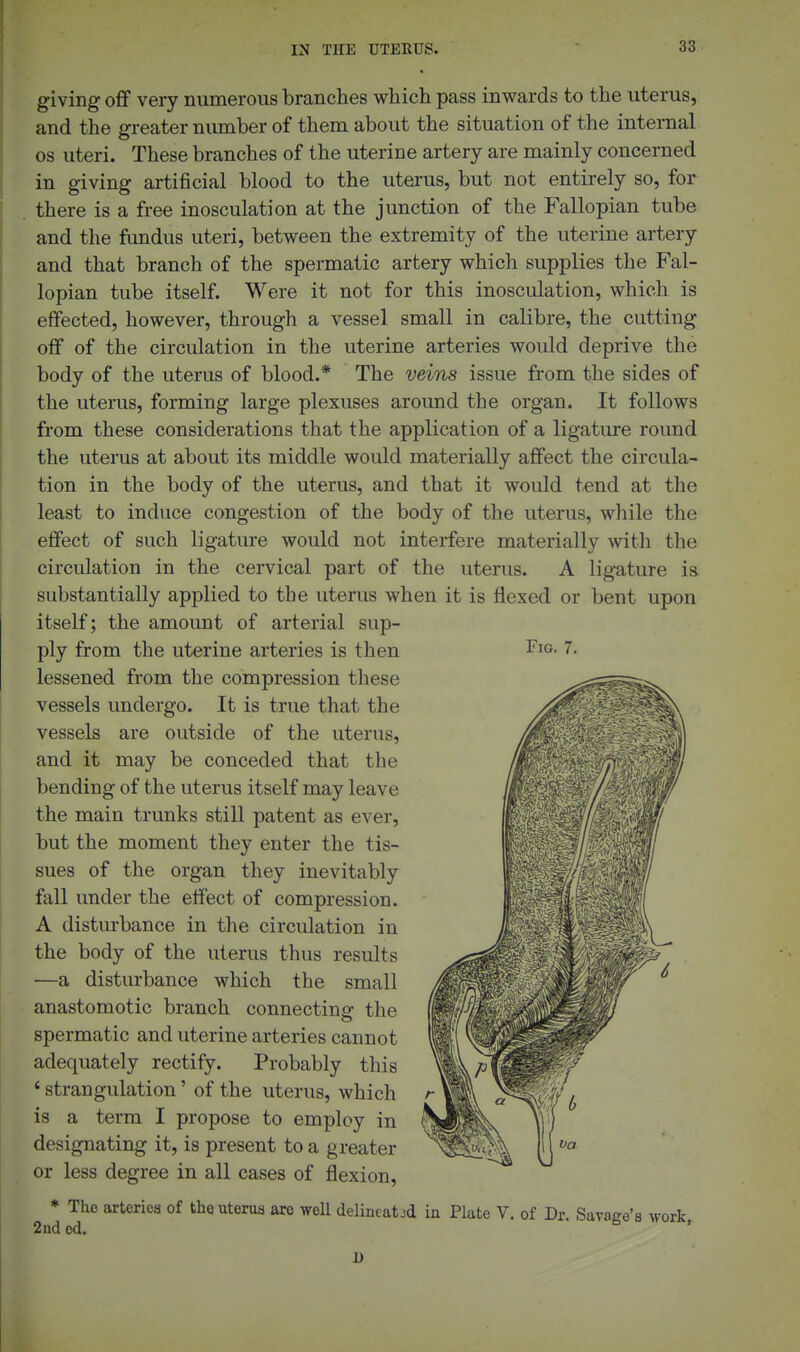 Fig. 7. giving off very numerous branches which pass inwards to the uterus, and the greater number of them about the situation of the internal OS uteri. These branches of the uterine artery are mainly concerned in giving artificial blood to the uterus, but not entirely so, for there is a free inosculation at the junction of the Fallopian tube and the fundus uteri, between the extremity of the uterine artery and that branch of the spermatic artery which supplies the Fal- lopian tube itself. Were it not for this inosculation, which is effected, however, through a vessel small in calibre, the cutting oflf of the circulation in the uterine arteries would deprive the body of the uterus of blood.* The veins issue from the sides of the uterus, forming large plexuses around the organ. It follows from these considerations that the application of a ligature round the uterus at about its middle would materially affect the circula- tion in the body of the uterus, and that it would tend at the least to induce congestion of the body of the uterus, while the effect of such ligature would not interfere materially with the circulation in the cervical part of the uterus. A ligature is substantially applied to the uterus when it is flexed or bent upon itself; the amount of arterial sup- ply from the uterine arteries is then lessened from the compression these vessels undergo. It is true that the vessels are outside of the uterus, and it may be conceded that the bending of the uterus itself may leave the main trunks still patent as ever, but the moment they enter the tis- sues of the organ they inevitably fall under the effect of compression. A disturbance in the circulation in the body of the uterus thus results —a disturbance which the small anastomotic branch connecting the spermatic and uterine arteries cannot adequately rectify. Probably this ' strangulation' of the uterus, which is a term I propose to employ in designating it, is present to a greater or less degree in all cases of flexion, * The arteries of the uterus are well delincat jd in Plate V. of Dr. Savage's work 2nd cd. ' 1)